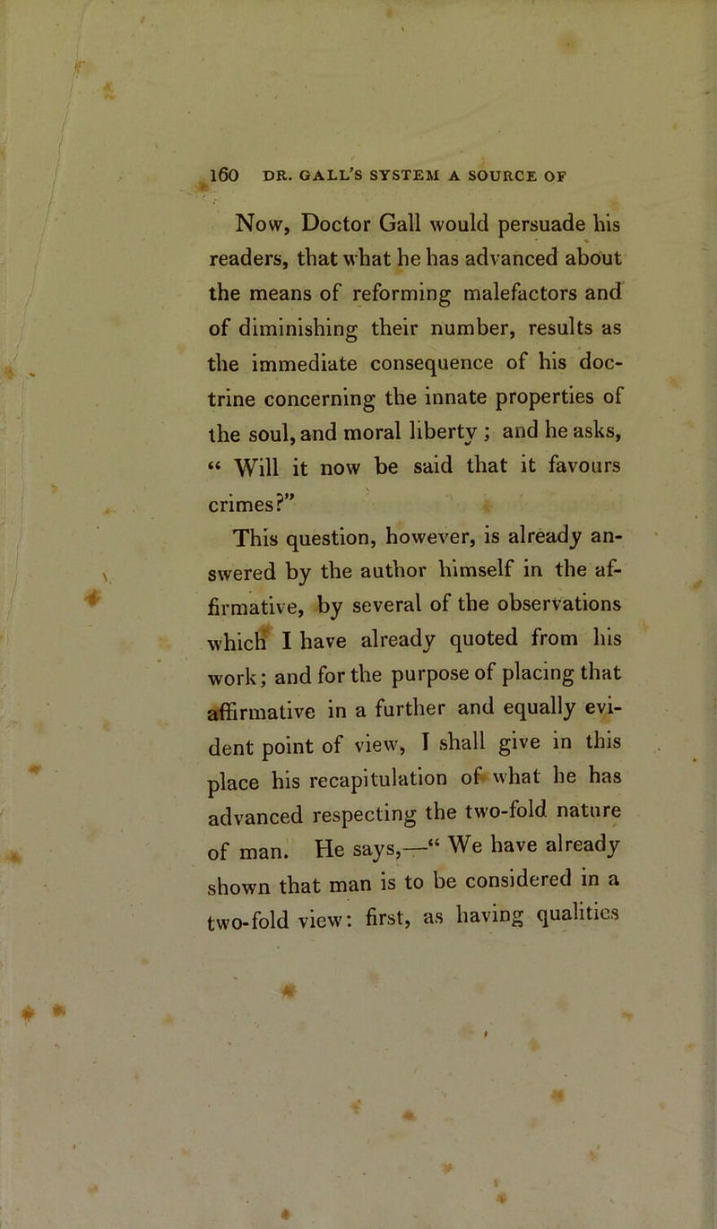 Now, Doctor Gall would persuade his % readers, that what he has advanced ab6ut the means of reforming malefactors and of diminishing their number, results as the immediate consequence of his doc- trine concerning the innate properties of the soul, and moral liberty; and he asks, “ Will it now be said that it favours crimes?” This question, however, is already an- swered by the author himself in the af- firmative, by several of the observations which^ I have already quoted from his work; and for the purpose of placing that afiirmative in a further and equally evi- dent point of view, T shall give in this place his recapitulation of what he has advanced respecting the two-fold nature of man. He says,—“ We have already shown that man is to be considered in a two-fold view: first, as having qualities