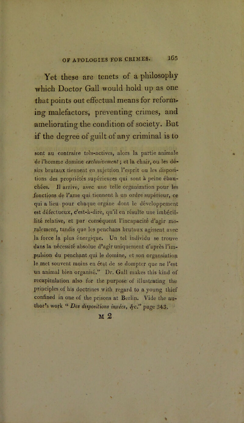 165 Yet these are tenets of a philosophy which Doctor Gall would hold up as one that points out effectual means for reform- ing malefactors, preventing crimes, and ameliorating the condition of society. But if the degree of guilt of any criminal is to sont au contraire tr^s-actives, alors la partie animale de rhomme domine exclusivement; et la chair, ou les de- sirs brutaux tiennent en sujettion I’esprit ou les disposi- tions des proprietes sup^rieures qui sont ^ peine ebau- chees. II arrire, avec une telle organization pour les fonctions de I'ame qui tiennent h, un ordre superieur, ce qui a lieu\ pour chaque organe dont le developpement est defeclueux, c'est-a-dire, qu’il en resulte une imb6cil- lite relative, et par consequent I’incapacite d'agir mo- ralement, tandis que les penchans brutaux agissent avec la force la plus energique. Un tel individu se trouve dans la necessity absolue d’agir uniquement d’apr^s Tim- pulsion du penchant qui le domine, et son orgf^nsiation le met souvent raoins en etat de se dompter que ne Test un animal bien organise. Dr. Gall makes this kind of recapitulation also for the purpose of illustrating the principles of his doctrines with regard to a young thief confined in one of the prisons at Berlin. Vide the au- thor’s work “ Des dispositions injiees, page 343. M 2