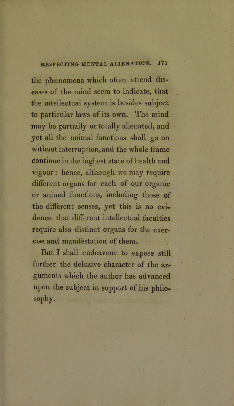 the phaenomena which often attend dis- eases of the mind seem to indicate, that the intellectual system is besides subject to particular laws of its own. The mind may'be partially or totally alienated, and yet all the animal functions shall go on without interruption, and the whole frame continue in the highest state of health and vigour: hence, although we may require I different organs for each of our organic or animal functions, including those of the different senses, yet this is no evi- dence that different intellectual faculties require also distinct organs for the exer- cise and manifestation of them. But I shall endeavour to expose still further the delusive character of the ar- guments which the author has advanced upon the subject in support of his philo- sophy. ^