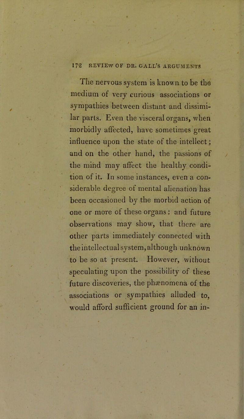 The nervous system is known to be the medium of very curious associations or sympathies between distant and dissimi- lar parts. Even the visceral organs, when morbidly affected, have sometimes great influence upon the state of the intellect; and on the other hand, the passions of the mind may affect the healthy condi- tion of it. In some instances, even a con- siderable degree of mental alienation has been occasioned by the morbid action of one or more of these organs : and future observations may show, that there are other parts immediately connected with the intellectual system, although unknown to be so at present. However, without speculating upon the possibility of these future discoveries, the phaenomena of the associations or sympathies alluded to, would afford sufficient ground for an in-