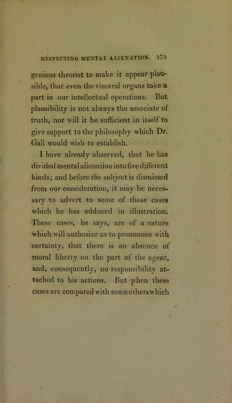 genious theorist to make it appear plau- sible, that even the visceral organs take a ^ part in our intellectual operations. But plausibility is not always the associate of truth, nor will it be sufficient in itself to give support to the philosophy which Dr. Gall would wish to establish. I have already observed, that he has divided mental alienation into five different kinds; and before the subject is dismissed from our consideration, it may be neces- sary to advert to some of those cases which he has adduced in illustration. These cases, he says, are of a nature which will authorize us to pronounce with certainty, that there is an absence of moral liberty on the part of the agent, and, consequently, no responsibility at- tached to his actions. But jvhen these cases are compared with some others which