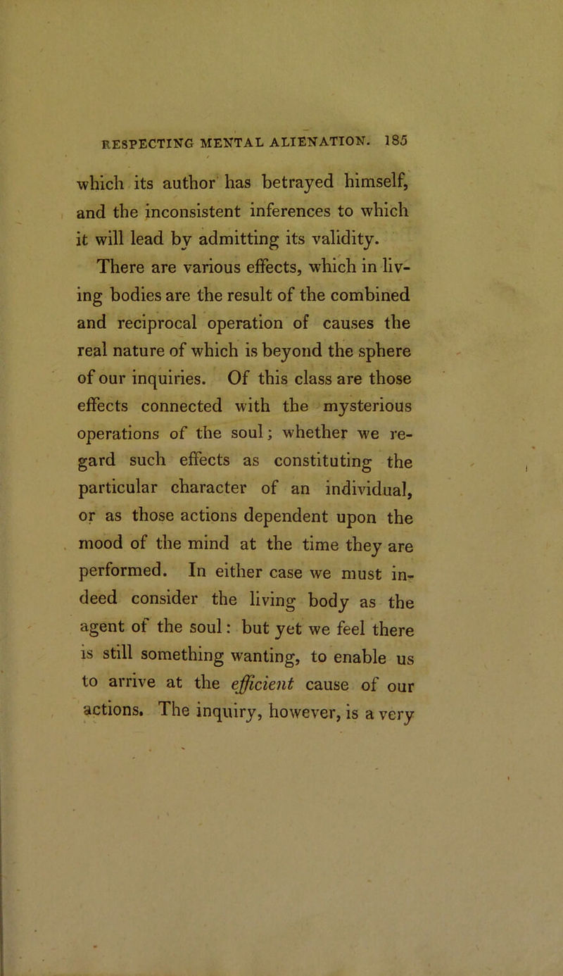 which its author has betrayed himself, I and the inconsistent inferences to which it will lead by admitting its validity. There are various effects, which in liv- ing bodies are the result of the combined and reciprocal operation of causes the real nature of which is beyond the sphere of our inquiries. Of this class are those effects connected with the mysterious operations of the soul; whether M'e re- gard such effects as constituting the particular character of an individual, or as those actions dependent upon the . mood of the mind at the time they are performed. In either case we must in- deed consider the living body as the agent of the soul: but yet we feel there is still something wanting, to enable us to arrive at the efficient cause of our •actions. The inquiry, however, is a very