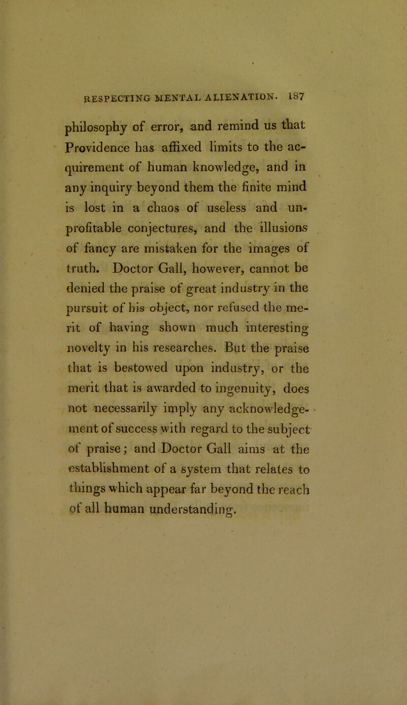 philosophy of error, and remind us that Providence has affixed limits to the ac- quirement of human knowledge, and in any inquiry beyond them the finite mind is lost in a chaos of useless and un- profitable conjectures, and the illusions of fancy are mistaken for the images of truth. Doctor Gall, however, cannot be denied the praise of great industry in the pursuit of bis object, nor refused the me- rit of having shown much interesting novelty in his researches. But the praise that is bestowed upon industry, or the merit that is awarded to ingenuity, does not necessarily imply any acknowledge- > ment of success with regard to the subject of praise; and Doctor Gall aims at the establishment of a system that relates to things which appear far beyond the reach of all human understanding.