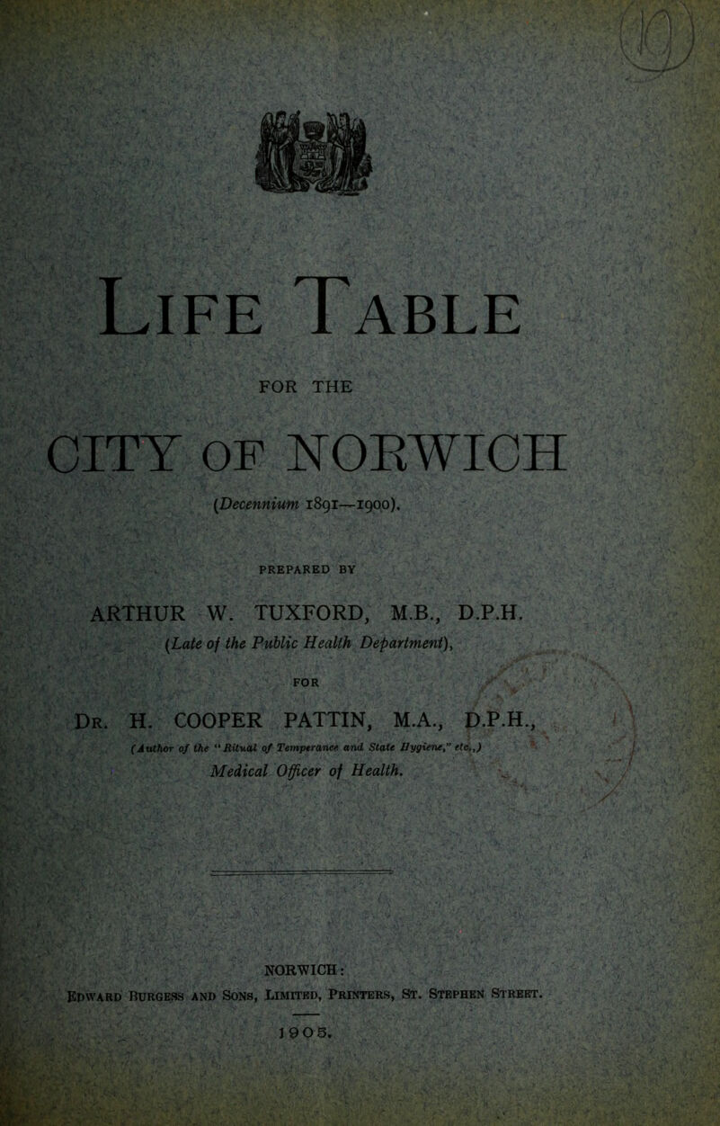 ■vr,' CITY OF YOEWICH {Decennium 1891—1900). PREPARED BY ARTHUR W. TUXFORD, M.B., D.P.H. {Late of the Public Health Department), FOR Dr. H. cooper PATTIN, M.A., D.P.H., (Author oS the “Ritual Temperaruse and Scale Bygiene, ete,,) Medical Officer of Health. NORWICH: Epward Burgess and Sons, Limited, Printers, »t. Stephen Street. J90 5,