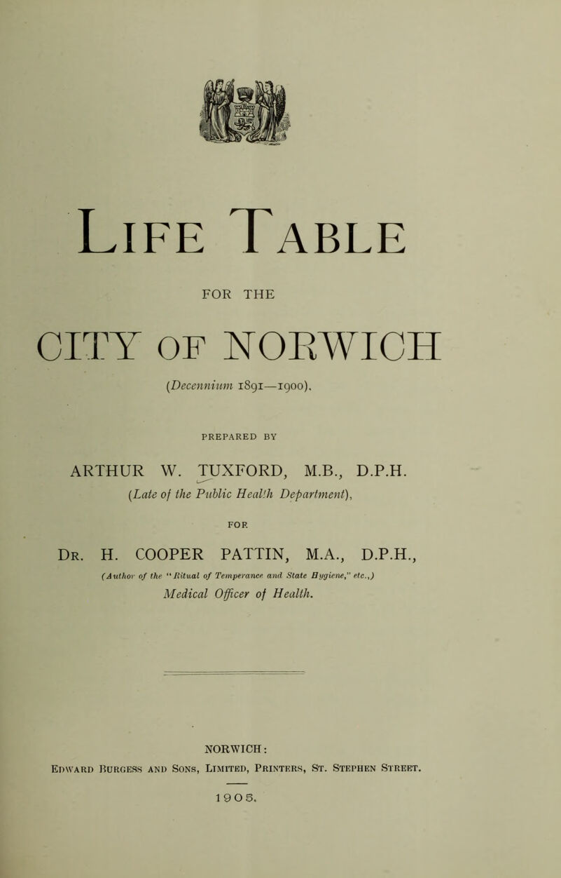 Life Table FOR THE CITY OF NOEWICH {Decennium 1891—igoo). PREPARED BY ARTHUR W. TUXFORD, M.B., D.P.H. {Late of the Public Health Department), FOP. Dr. H. COOPER PATTIN, M.A., D.P.H., (Author of the “liitual of Temperance, and State Bygiene, etc.,) Medical Officer of Health. NORWICH: Edward Burgess and Sons, Limited, Printers, St. Stephen Street.