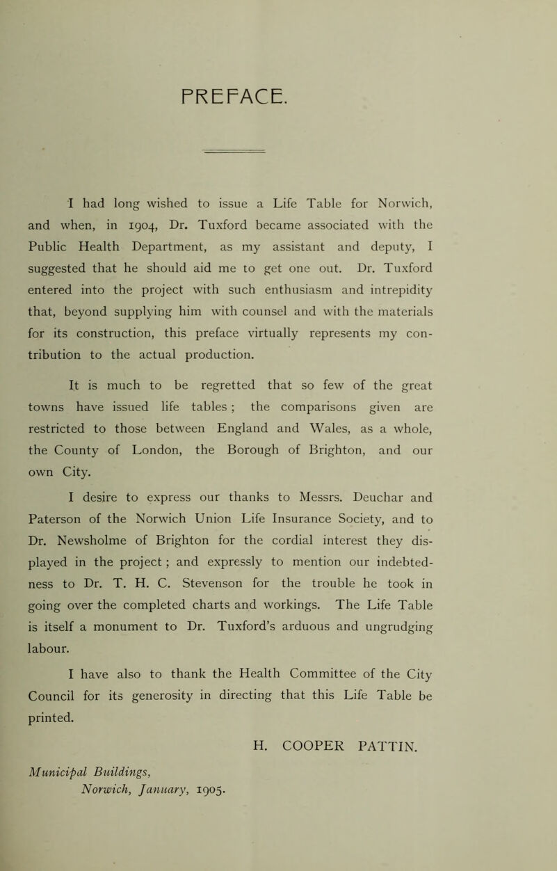PREFACE. I had long wished to issue a Life Table for Norwich, and when, in 1904, Dr. Tuxford became associated with the Public Health Department, as my assistant and deputy, I suggested that he should aid me to get one out. Dr. Tuxford entered into the project with such enthusiasm and intrepidity that, beyond supplying him with counsel and with the materials for its construction, this preface virtually represents my con- tribution to the actual production. It is much to be regretted that so few of the great towns have issued life tables; the comparisons given are restricted to those between England and Wales, as a whole, the County of London, the Borough of Brighton, and our own City. I desire to express our thanks to Messrs. Deuchar and Paterson of the Norwich Union Life Insurance Society, and to Dr. Newsholme of Brighton for the cordial interest they dis- played in the project; and expressly to mention our indebted- ness to Dr. T. H. C. Stevenson for the trouble he took in going over the completed charts and workings. The Life Table is itself a monument to Dr. Tuxford’s arduous and ungrudging labour. I have also to thank the Health Committee of the City Council for its generosity in directing that this Life Table be printed. H. COOPER PATTIN. Municipal Buildings, Norwich, January, 1905.