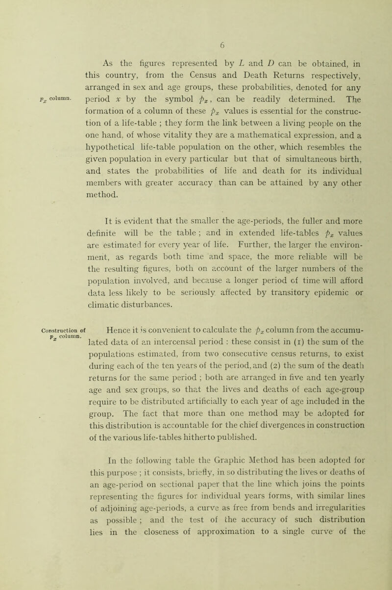 As the figures represented by L and D can be obtained, in this country, from the Census and Death Returns respectively, arranged in sex and age groups, these probabilities, denoted for any Vx column. period X by the symbol fx > can be readily determined. The formation of a column of these px values is essential for the construc- tion of a life-table ; they form the link between a living people on the one hand, of whose vitality they are a mathematical expression, and a hypothetical life-table population on the other, which resembles the given population in every particular but that of simultaneous birth, and states the probabilities of life and death for its individual members with greater accuracy than can be attained by any other method. It is evident that the smaller the age-periods, the fuller and more definite will be the table ; and in extended life-tables px values are estimated for every year of life. Further, the larger the environ- ment, as regards both time and space, the more reliable will be the resulting figures, both on account of the larger numbers of the population involved, and because a longer period of time will afford data less likely to be seriously, affected by transitory epidemic or climatic disturbances. Construction of Hence it is convenient to calculate the px column from the accumu- p column. , . , , . . fated data of an intercensal period : these consist in (i) the sum of the populations estimated, from two consecutive census returns, to exist during each of the ten years of the period, and (2) the sum of the death returns for the same period ; both are arranged in five and ten yearly age and se.x groups, so that the lives and deaths of each age-group require to be distributed artificially to each year of age included in the group. The fact that more than one method may be adopted for this distribution is accountable for the chief divergences in construction of the various life-tables hitherto published. In the following table the Graphic Method has been adopted for this purpose ; it consists, briefly, in so distributing the lives or deaths of an age-period on sectional paper that the line which joins the points representing the figures for individual years forms, with similar lines of adjoining age-periods, a curve as free from bends and irregularities as possible ; and the test of the accuracy of such distribution lies in the closeness of approximation to a single curve of the