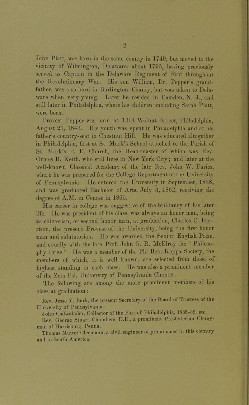 John Platt, was born in the same county in 1749, but moved to the vicinity of Wilmington, Delaware, about 1795, having previously served as Captain in the Delaware Regiment of Foot throughout the Revolutionary War. His son William, Dr. Pepper’s grand- father, wms also born in Burlington County, but was taken to Dela- ware when very young. Later he resided in Camden, N. J., and still later in Philadelphia, where his children, including Sarah Platt, were born. Provost Pepper was born at 1304 Walnut Street, Philadelphia, August 21, 1843. His youth was spent in Philadelphia and at his father’s country-seat in Chestnut Hill. He was educated altogether in Philadelphia, first at St. Mark’s School attached to the Parish of St. Mark’s P. E. Church, the Head-master of which was Rev. Ormes B. Keith, who still lives in New York City; and later at the well-known Classical Academy of the late Rev. John W. Faries, where he wms prepared for the College Department of the University of Pennsylvania. He entered the University in September, 1858, and was graduated Bachelor of Arts, July 3, 1862, receiving the ■degree of A.M. in Course in 1865. His career in college was suggestive of the brilliancy of his later life. He was president of his class, was always an honor man, being valedictorian, or second honor man, at graduation, Charles C. Har- alson, the present Provost of the University, being the first honor ■man and salutatorian. He was awarded the Senior English Prize, and equally with the late Prof. John G. R. McElroy the u Philoso- phy Prize.” He was a member of the Phi Beta Kappa Society, the members of which, it is well known, are selected from those of highest standing in each class. He was also a prominent member of the Zeta Psi, University of Pennsylvania Chapter. The following are among the more prominent members of his class at graduation : Rev. Jesse Y. Burk, the present Secretary of the Board of Trustees of the University of Pennsylvania. John Cadwalader, Collector of the Port of Philadelphia, 1885-89, etc. Rev. George Stuart Chambers, D.D., a prominent Presbyterian Clergy- man of Harrisburg, Penna. Thomas Mutter Cleemann, a civil engineer of prominence in this country and in South America.