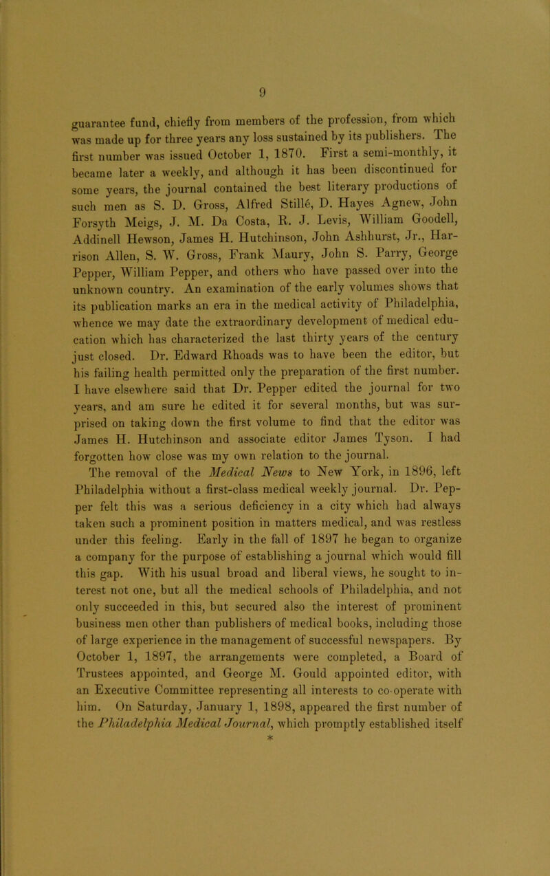 guarantee fund, chiefly from members of the profession, from which was made up for three years any loss sustained by its publishers. The first number wTas issued October 1, 1870. First a semi-monthly, it became later a weekly, and although it has been discontinued foi some years, the journal contained the best literary pioductions of such men as S. D. Gross, Alfred Stille, D. Hayes Agnew, John Forsyth Meigs, J. M. Da Costa, R. J. Levis, William Goodell, Addinell Hewson, James H. Hutchinson, John Ashhurst, Jr., Har- rison Allen, S. W. Gross, Frank Maury, John S. Parry, George Pepper, William Pepper, and others who have passed over into the unknown country. An examination of the early volumes shows that its publication marks an era in the medical activity of Philadelphia, whence we may date the extraordinary development of medical edu- cation which has characterized the last thirty years of the century just closed. Dr. Edward Rhoads was to have been the editor, but his failing health permitted only the preparation of the first number. I have elsewhere said that Dr. Pepper edited the journal for two years, and am sure he edited it for several months, but was sur- prised on taking down the first volume to find that the editor w’as James H. Hutchinson and associate editor James Tyson. I had forgotten how close was my own relation to the journal. The removal of the Medical News to New York, in 1896, left Philadelphia without a first-class medical weekly journal. Dr. Pep- per felt this wras a serious deficiency in a city which had always taken such a prominent position in matters medical, and was restless under this feeling. Early in the fall of 1897 he began to organize a company for the purpose of establishing a journal which would fill this gap. With his usual broad and liberal views, he sought to in- terest not one, but all the medical schools of Philadelphia, and not only succeeded in this, but secured also the interest of prominent business men other than publishers of medical books, including those of large experience in the management of successful newspapers. By October 1, 1897, the arrangements were completed, a Board of Trustees appointed, and George M. Gould appointed editor, with an Executive Committee representing all interests to co operate with him. On Saturday, January 1, 1898, appeared the first number of the Philadelphia Medical Journal, which promptly established itself *