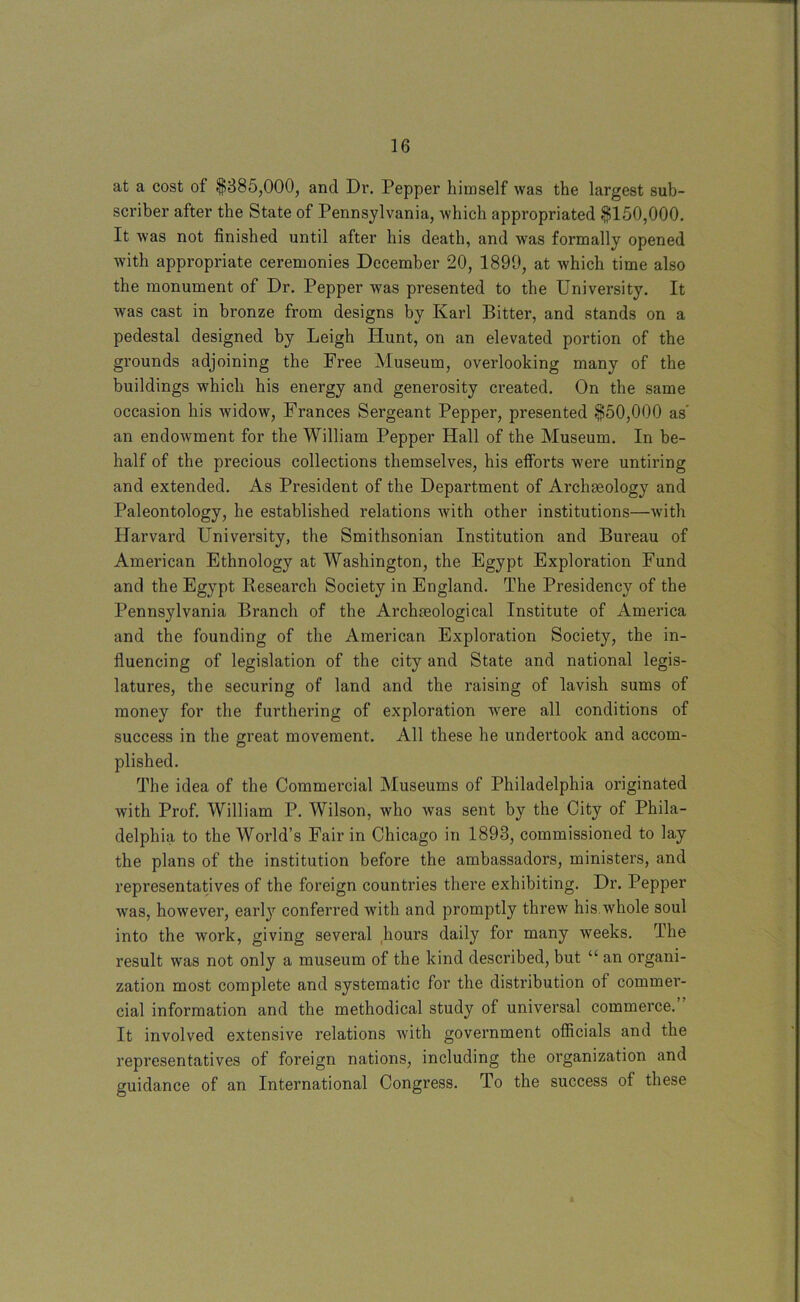 at a cost of $385,000, and Dr. Pepper himself was the largest sub- scriber after the State of Pennsylvania, which appropriated $150,000. It was not finished until after his death, and was formally opened with appropriate ceremonies December 20, 1899, at which time also the monument of Dr. Pepper was presented to the University. It was cast in bronze from designs by Karl Bitter, and stands on a pedestal designed by Leigh Hunt, on an elevated portion of the grounds adjoining the Free Museum, overlooking many of the buildings which his energy and generosity created. On the same occasion his widow, Frances Sergeant Pepper, presented $50,000 as' an endowment for the William Pepper Hall of the Museum. In be- half of the precious collections themselves, his efforts were untiring and extended. As President of the Department of Archaeology and Paleontology, he established relations with other institutions—with Harvard University, the Smithsonian Institution and Bureau of American Ethnology at Washington, the Egypt Exploration Fund and the Egypt Reseai'ch Society in England. The Presidency of the Pennsylvania Branch of the Archaeological Institute of America and the founding of the American Exploration Society, the in- fluencing of legislation of the city and State and national legis- latures, the securing of land and the raising of lavish sums of money for the furthering of exploration were all conditions of success in the great movement. All these he undertook and accom- plished. The idea of the Commercial Museums of Philadelphia originated with Prof. William P. Wilson, who was sent by the City of Phila- delphia to the World’s Fair in Chicago in 1893, commissioned to lay the plans of the institution before the ambassadors, ministers, and representatives of the foreign countries there exhibiting. Dr. Pepper was, however, early conferred with and promptly threw his.whole soul into the work, giving several hours daily for many weeks. The result was not only a museum of the kind described, but “ an organi- zation most complete and systematic for the distribution of commer- cial information and the methodical study of universal commerce.” It involved extensive relations with government officials and the representatives of foreign nations, including the organization and guidance of an International Congress. To the success of these