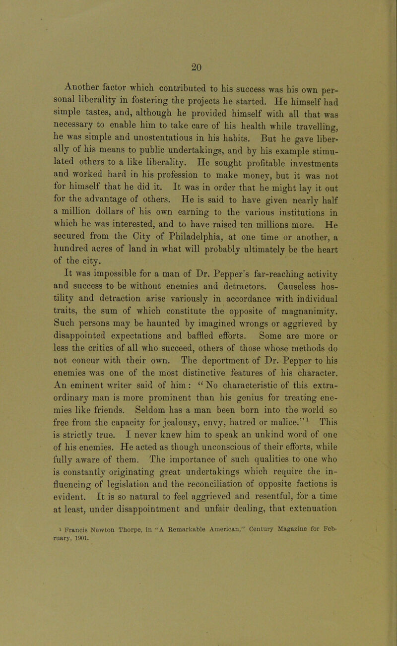 Another factor which contributed to his success was his own per- sonal liberality in fostering the projects he started. He himself had simple tastes, and, although he provided himself with all that was necessary to enable him to take care of his health while travelling, he was simple and unostentatious in his habits. But he gave liber- ally of his means to public undertakings, and by his example stimu- lated others to a like liberality. He sought profitable investments and worked hard in his profession to make money, but it was not for himself that he did it. It was in order that he might lay it out for the advantage of others. He is said to have given nearly half a million dollars of his own earning to the various institutions in which he was interested, and to have raised ten millions more. He secured from the City of Philadelphia, at one time or another, a hundred acres of land in what will probably ultimately be the heart of the city. It was impossible for a man of Dr. Pepper’s far-reaching activity and success to be without enemies and detractors. Causeless hos- tility and detraction arise variously in accordance with individual traits, the sum of which constitute the opposite of magnanimity. Such persons may be haunted by imagined wrongs or aggrieved by disappointed expectations and baffled efforts. Some are more or less the critics of all who succeed, others of those whose methods do not concur with their own. The deportment of Dr. Pepper to his enemies was one of the most distinctive features of his character. An eminent writer said of him: “ No characteristic of this extra- ordinary man is more prominent than his genius for treating ene- mies like friends. Seldom has a man been born into the world so free from the capacity for jealousy, envy, hatred or malice.”1 This is strictly true. I never knew him to speak an unkind word of one of his enemies. He acted as though unconscious of their efforts, while fully aware of them. The importance of such qualities to one who is constantly originating great undertakings which require the in- fluencing of legislation and the reconciliation of opposite factions is evident. It is so natural to feel aggrieved and resentful, for a time at least, under disappointment and unfair dealing, that extenuation i Francis Newton Thorpe, in “A Remarkable American,” Century Magazine for Feb- ruary, 1901.