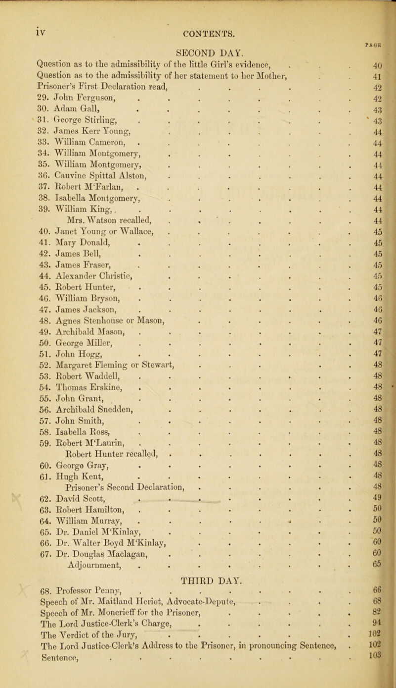 PAGE SECOND DAY. Question as to the admissibility of tlie little Girl’s evidence, . . .40 Question as to the admissibility of her statement to her Mother, . 41 Prisoner’s First Declaration read, ...... 42 29. John Ferguson, ........ 42 30. Adam Gall, ........ 43 31. George Stirling, . . . . . . . ' 43 32. James Kerr Young, ....... 44 33. William Cameron, ........ 44 34. William Montgomery, ....... 44 35. William Montgomery, ....... 44 3G. Cauvine Spittal Alston, ....... 44 37. Robert M'Farlan, ........ 44 38. Isabella Montgomery, ....... 44 39. William King,. . . . . . . . . 44 Mrs. Watson recalled, . , . . . .44 40. Janet Young or Wallace, ....... 45 41. Mary Donald, ........ 45 42. James Bell, ........ 45 43. James Fraser, ........ 45 44. Alexander Christie, ....... 45 45. Robert Hunter, ........ 45 40. William Bryson, ........ 46 47. James Jackson, ........ 46 48. Agnes Stenhouse or Mason, ...... 46 49. Archibald Mason, ........ 47 50. George Miller, ........ 47 51. John Hogg, ........ 47 52. Margaret Fleming or Stewart, ... . . 48 53. Robert Waddell, ........ 48 54. Thomas Erskine, ........ 48 55. John Grant, ........ 48 56. Archibald Snedden, ....... 48 57. John Smith, ........ 48 58. Isabella Ross, ........ 48 59. Robert M‘Laurin, ........ 48 Robert Hunter recalled, ....... 48 60. George Gray, ........ 48 61. Hugh Kent, ........ 48 Prisoner’s Second Declaration, ...... 48 62. David Scott, ........ 49 63. Robert Hamilton, ........ 50 64. William Murray, . ....... 50 65. Dr. Daniel M‘Kinlay, . . . • • .50 66. Dr. Walter Boyd M‘Kinlay, ...... 60 67. Dr. Douglas Maclagan, ....... 60 Adjournment, ........ 65 THIRD DAY. 68. Professor Penny, ........ 66 Speech of Mr. Maitland Pleriot, Advocate-Depute, .... 68 Speech of Mr. Moncrieff for the Prisoner, ..... 82 The Lord Justice-Clerk’s Charge, ...... 94 The Verdict of the Jury, ....... 102 The Lord Justice-Clerk’s Address to the Prisoner, in pronouncing Sentence, . 102 Sentence, ......... 103