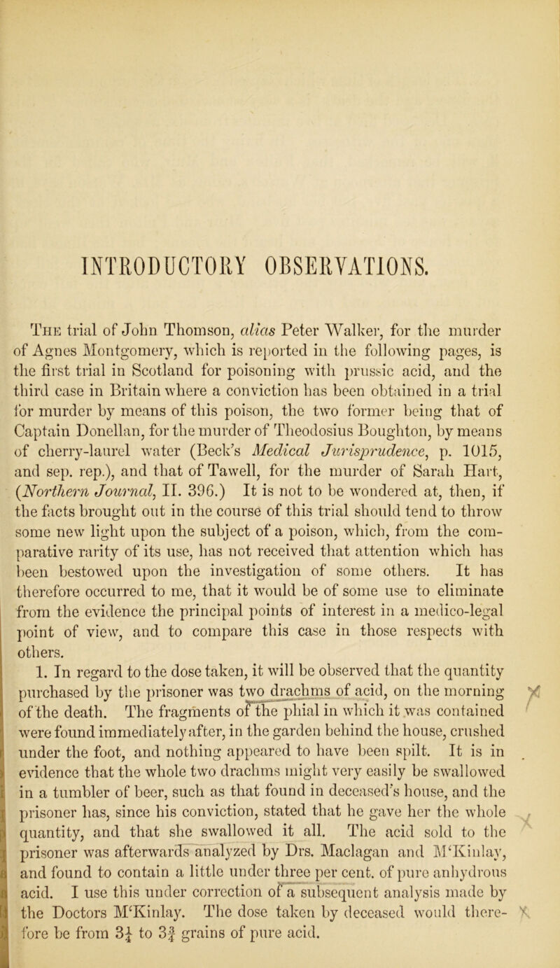 INTRODUCTORY OBSERVATIONS. The trial of John Thomson, alias Peter Walker, for the murder of Agnes Montgomery, which is reported in the following pages, is the first trial in Scotland for poisoning with prussic acid, and the third case in Britain where a conviction has been obtained in a trial for murder by means of this poison, the two former being that of Captain Donellan, for the murder of Theodosius Boughton, by means of cherry-laurel water (Beck’s Medical Jurisprudence, p. 1015, and sep. rep.), and that of Tawell, for the murder of Sarah Hart, {Northern Journal, II. 396.) It is not to be wondered at, then, if the facts brought out in the course of this trial should tend to throw some new light upon the subject of a poison, which, from the com- parative rarity of its use, has not received that attention which has been bestowed upon the investigation of some others. It has therefore occurred to me, that it would he of some use to eliminate from the evidence the principal points of interest in a medico-legal point of view, and to compare this case in those respects with others. 1. In regard to the dose taken, it will be observed that the quantity purchased by the prisoner was two drachms of acid, on the morning of the death. The fragments of the phial in which it was contained 1 were found immediately after, in the garden behind the house, crushed [ under the foot, and nothing appeared to have been spilt. It is in evidence that the whole two drachms might very easily be swallowed in a tumbler of beer, such as that found in deceased's house, and the prisoner has, since his conviction, stated that he gave her the whole quantity, and that she swallowed it all. The acid sold to the prisoner was afterwards analyzed by Drs. Maclagan and M‘Kinlay, and found to contain a little under three per cent, of pure anhydrous acid. I use this under correction of a subsequent analysis made by the Doctors M‘Kinlay. The dose taken by deceased would there- fore be from 3£ to 3f grains of pure acid.