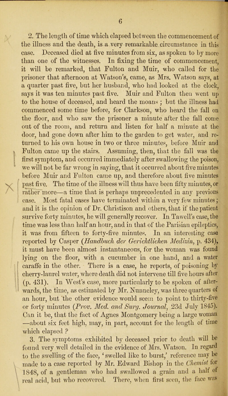 * I 2. The length of time which elapsed bet ween the commencement of the illness and the death, is a very remarkable circumstance in this case. Deceased died at five minutes from six, as spoken to by more than one of the witnesses. In fixing the time of commencement, it will be remarked, that Fulton and Muir, who called for the prisoner that afternoon at Watson’s, came, as Mrs. Watson says, at a quarter past five, but her husband, who had looked at the clock, says it was ten minutes past five. Muir and Fulton then went up to the house of deceased, and heard the moans ; but the illness had commenced some time before, for Clarkson, who heard the fall on the floor, and who saw the prisoner a minute after the fall come out of the room, and return and listen for half a minute at the door, had gone down after him to the garden to get water, and re- turned to his own house in two or three minutes, before Muir and Fulton came up the stairs. Assuming, then, that the fall was the first symptom, and occurred immediately after swallowing the poison, we will not be far wrong in saying, that it occurred about five minutes before Muir and Fulton came up, and therefore about five minutes past five. The time of the illness will thus have been fifty minutes, or rather more—a time that is perhaps unprecedented in any previous case. Most fatal cases have terminated within a very few minutes ; and it is the opinion of Dr. Christison and others, that if the patient survive forty minutes, he will generally recover. In Tawell’s case, the time was less than half an hour, and in that of the Parisian epileptics, it was from fifteen to forty-five minutes. In an interesting case reported by Casper (Hcindbucli dev Gericlitlichen Medhin, p. 434), it must have been almost instantaneous, for the woman was found lying on the floor, with a cucumber in one hand, and a water caraffe in the other. There is a case, he reports, of poisoning by cherry-laurel water, where death did not intervene till five hours after (p. 431). In West’s case, more particularly to be spoken of after- wards, the time, as estimated by Mr. Nunneley, was three quarters of an hour, but the other evidence would seem to point to thirty-five or forty minutes (Prov. Med. and Surg. Journal, 23d July 1845). Can it be, that the fact of Agnes Montgomery being a large woman —about six feet high, may, in part, account for the length of time which elapsed P 3. The symptoms exhibited by deceased prior to death will be found very well detailed in the evidence of Mrs. Watson. In regard to the swelling of the face, 1 swelled like to burst,’ reference may be made to a case reported by Mr. Edward Bishop in the Chemist tor 1848, of a gentleman who had swallowed a grain and a half of real acid, but who recovered. There, when first seen, the face was