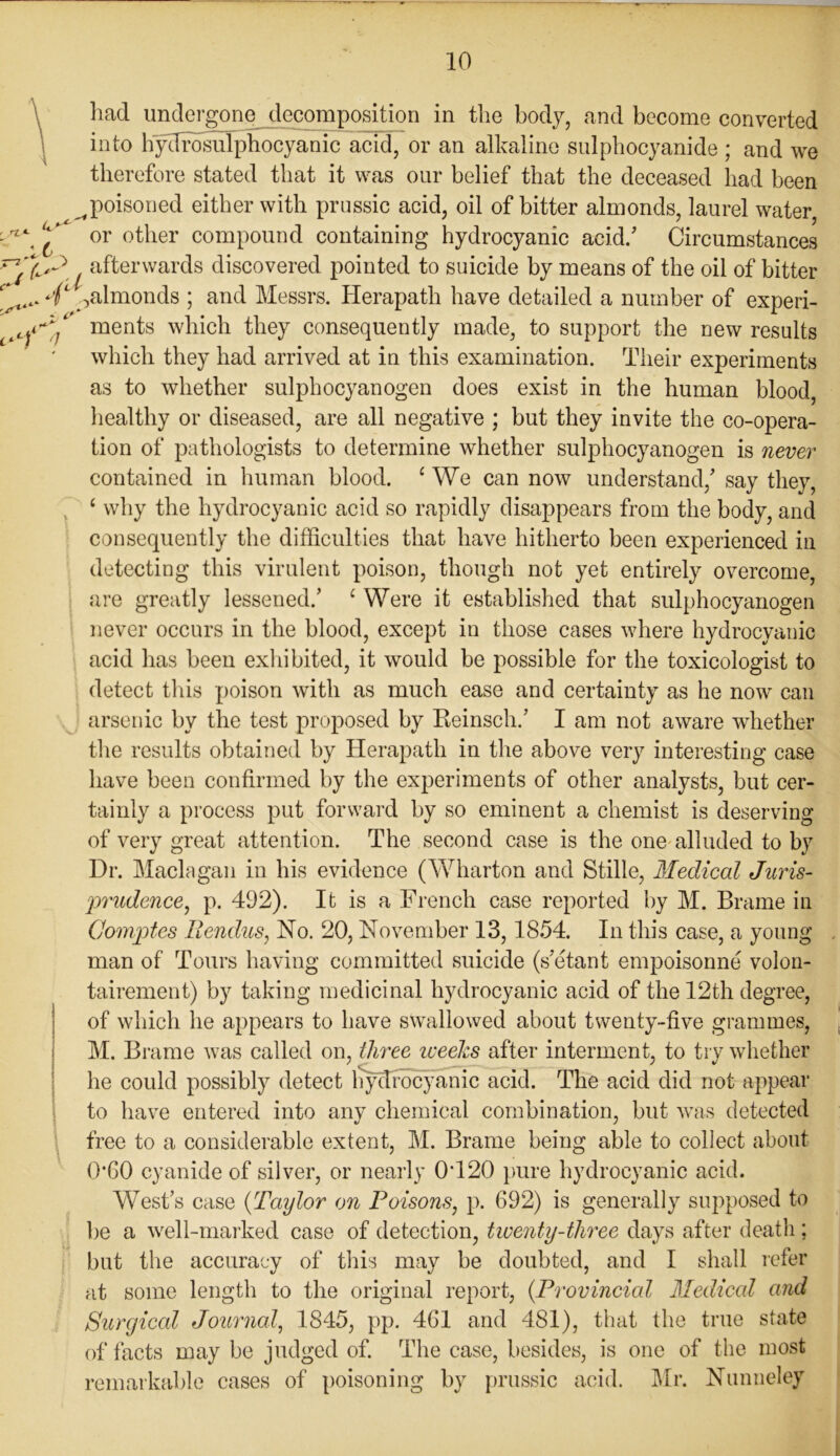 TZ> Us* < / afterwards discovered pointed to suicide by means of the oil of bitter almonds ; and Messrs. Herapath have detailed a number of experi- ments which they consequently made, to support the new results which they had arrived at in this examination. Their experiments as to whether sulphocyanogen does exist in the human blood, healthy or diseased, are all negative ; but they invite the co-opera- tion of pathologists to determine whether sulphocyanogen is never contained in human blood. ‘ We can now understand/ say they, ‘ why the hydrocyanic acid so rapidly disappears from the body, and consequently the difficulties that have hitherto been experienced in detecting this virulent poison, though not yet entirely overcome, are greatly lessened/ c Were it established that sulphocyanogen never occurs in the blood, except in those cases where hydrocyanic acid has been exhibited, it would be possible for the toxicologist to detect this poison with as much ease and certainty as he now can arsenic by the test proposed by Beinsch/ I am not aware whether the results obtained by Herapatb in the above very interesting case have been confirmed by the experiments of other analysts, but cer- tainly a process put forward by so eminent a chemist is deserving of very great attention. The second case is the one alluded to by Dr. Maclagan in his evidence (Wharton and Stille, Medical Juris- prudence, p. 492). It is a French case reported by M. Brame in Comptes Ilendus, No. 20, November 13,1854. In this case, a young man of Tours having committed suicide (s’etant empoisonne volon- tairement) by taking medicinal hydrocyanic acid of the 12th degree, of which he appears to have swallowed about twenty-five grammes, M. Brame was called on, three weeks after interment, to try whether he could possibly detect hydrocyanic acid. The acid did not appear to have entered into any chemical combination, but was detected free to a considerable extent, M. Brame being able to collect about 0*60 cyanide of silver, or nearly 0420 pure hydrocyanic acid. West’s case (Taylor on Poisons, p. 692) is generally supposed to be a well-marked case of detection, twenty-three days after death; but the accuracy of this may be doubted, and I shall refer at some length to the original report, (Provincial Medical and Surgical Journal, 1845, pp. 461 and 481), that the true state of facts may be judged of. The case, besides, is one of the most remarkable cases of poisoning by prussic acid. Mr. Nunneley had undergone decomposition in the body, and become converted into hydrosulphocyanic acid, or an alkaline sulphocyanide ; and we therefore stated that it was our belief that the deceased had been (poisoned either with prussic acid, oil of bitter almonds, laurel water, or other compound containing hydrocyanic acid/ Circumstances - C' i ') 0 \