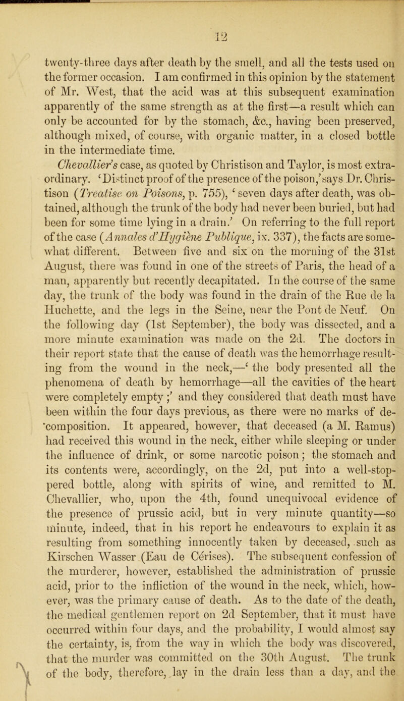 twenty-three days after death by the smell, and all the tests used on the former occasion. I am confirmed in this opinion by the statement of Mr. West, that the acid was at this subsequent examination apparently of the same strength as at the first—a result which can only be accounted for by the stomach, &c., having been preserved, although mixed, of course, with organic matter, in a closed bottle in the intermediate time. Chevcdlier’s case, as quoted by Christison and Taylor, is most extra- ordinary. 4 Distinct proof of the presence of the poison/says Dr. Chris- tison (Treatise on Poisons, p. 755), 4 seven days after death, was ob- tained, although the trunk of the body had never been buried, but had been for some time lying in a drain/ On referring to the full report of the case (Annales d’Hygiene Publique, ix. 337), the facts are some- what different. Between five and six on the morning of the 31st August, there was found in one of the streets of Paris, the head of a man, apparently but recently decapitated. In the course of the same day, the trunk of the body was found in the drain of the Rue de la Huchette, and the legs in the Seine, near the Pont de Neuf. On the following day (1st September), the body was dissected, and a more minute examination was made on the 2d. The doctors in their report state that the cause of death was the hemorrhage result- ing from the wound in the neck,—4 the body presented all the phenomena of death by hemorrhage—all the cavities of the heart were completely emptyand they considered that death must have been within the four days previous, as there were no marks of de- composition. It appeared, however, that deceased (a M. Ramus) had received this wound in the neck, either while sleeping or under the influence of drink, or some narcotic poison; the stomach and its contents were, accordingly, on the 2d, put into a well-stop- pered bottle, along with spirits of wine, and remitted to M. Che vail ier, who, upon the 4th, found unequivocal evidence of the presence of prussic acid, but in very minute quantity—so minute, indeed, that in his report he endeavours to explain it as resulting from something innocently taken by deceased, .such as Kirschen Wasser (Eau de Cerises). The subsequent confession of the murderer, however, established the administration of prussic acid, prior to the infliction of the wound in the neck, which, how- ever, was the primary cause of death. As to the date of the death, the medical gentlemen report on 2d September, that it must have occurred within four days, and the probability, I would almost say the certainty, is, from the way in which the body was discovered, that the murder was committed on the 30th August. The trunk of the body, therefore, lay in the drain less than a day, and the