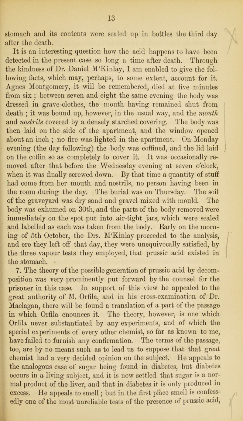 stomach and its contents were sealed up in bottles the third day after the death. It is an interesting question how the acid happens to have been detected in the present case so long a time after death. Through the kindness of Dr. Daniel M‘Kinlay, I am enabled to give the fol- lowing facts, which may, perhaps, to some extent, account for it. Agnes Montgomery, it will be remembered, died at five minutes from six ; between seven and eight the same evening the body was dressed in grave-clothes, the mouth having remained shut from death ; it was bound up, however, in the usual way, and the mouth and nostrils covered by a densely starched covering. The body was then laid on the side of the apartment, and the window opened about an inch ; no fire was lighted in the apartment. On Monday evening (the day following) the body was coffined, and the lid laid on the coffin so as completely to cover it. It was occasionally re- moved after that before the Wednesday evening at seven o'clock, when it was finally screwed down. By that time a quantity of stuff had come from her mouth and nostrils, no person having been in the room during the day. The burial was on Thursday. The soil of the graveyard was dry sand and gravel mixed with mould. The body was exhumed on 30th, and the parts of the body removed were immediately on the spot put into air-tight jars, which were sealed and labelled as each was taken from the body. Early on the morn- ing of 5th October, the Drs. McKinlay proceeded to the analysis, and ere they left off that day, they were unequivocally satisfied, by the three vapour tests they employed, that prussic acid existed in the stomach. * 7. The theory of the possible generation of prussic acid by decom- position was very prominently put forward by the counsel for the prisoner in this case. In support of this view he appealed to the great authority of M. Orfila, and in his cross-examination of Dr. Maclagan, there will be found a translation of a part of the passage in which Orfila enounces it. The theory, however, is one which Orfila never substantiated by any experiments, and of which the special experiments of every other chemist, so far as known to me, have failed to furnish any confirmation. The terms of the passage, too, are by no means such as to lead us to suppose that that great chemist had a very decided opinion on the subject. He appeals to the analogous case of sugar being found in diabetes, but diabetes occurs in a living subject, and it is now settled that sugar is a nor- mal product of the liver, and that in diabetes it is only produced in excess. He appeals to smell; but in the first place smell is confess- edly one of the most unreliable tests of the presence of prussic acid,