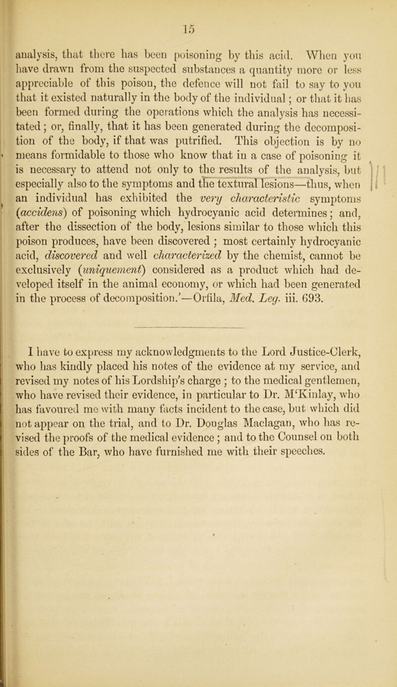 analysis, that there has been poisoning by this acid. When you have drawn from the suspected substances a quantity more or less appreciable of this poison, the defence will not fail to say to you that it existed naturally in the body of the individual; or that it has been formed during the operations which the analysis has necessi- tated ; or, finally, that it has been generated during the decomposi- tion of the body, if that was putrifled. This objection is by no means formidable to those who know that in a case of poisoning it is necessary to attend not only to the results of the analysis, but especially also to the symptoms and the textural lesions—thus, when an individual has exhibited the very characteristic symptoms {accidens) of poisoning which hydrocyanic acid determines; and, after the dissection of the body, lesions similar to those which this poison produces, have been discovered ; most certainly hydrocyanic acid, discovered and well characterized by the chemist, cannot be exclusively (uniquement) considered as a product which had de- veloped itself in the animal economy, or which had been generated in the process of decomposition/—Orfila, Med. Ley. iii. 693. I have to express my acknowledgments to the Lord Justice-Clerk, who has kindly placed his notes of the evidence at my service, and revised my notes of his Lordship's charge ; to the medical gentlemen, who have revised their evidence, in particular to Dr. M‘Kinlay, who has favoured me with many facts incident to the case, but which did not appear on the trial, and to Dr. Douglas Maclagan, who has re- vised the proofs of the medical evidence ; and to the Counsel on both sides of the Bar, who have furnished me with their speeches.