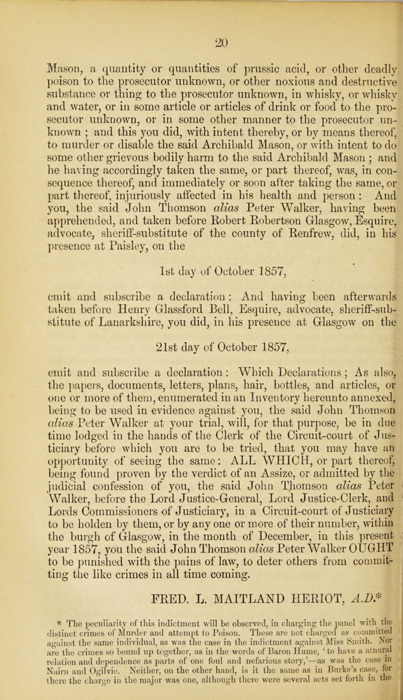 Mason, a quantity or quantities of prussic acid, or other deadly poison to the prosecutor unknown, or other noxious and destructive substance or thing to the prosecutor unknown, in whisky, or whisky and water, or in some article or articles of drink or food to the pro- secutor unknown, or in some other manner to the prosecutor un- known ; and this you did, with intent thereby, or by means thereof, to murder or disable the said Archibald Mason, or with intent to do some other grievous bodily harm to the said Archibald Mason ; and he having accordingly taken the same, or part thereof, was, in con- sequence thereof, and immediately or soon after taking the same, or part thereof, injuriously affected in his health and person : And you, the said John Thomson alias Peter Walker, having been apprehended, and taken before Robert Robertson Glasgow, Esquire, advocate, sheriff-substitute of the county of Renfrew, did, in his presence at Paisley, on the 1st day of October 1857, \ emit and subscribe a declaration : And having been afterwards taken before Henry Glassford Bell, Esquire, advocate, sheriff-sub- stitute of Lanarkshire, you did, in his presence at Glasgow on the 21st day of October 1857, emit and subscribe a declaration : Which Declarations ; As also, the papers, documents, letters, plans, hair, bottles, and articles, or one or more of them, enumerated in an Inventory hereunto annexed, being to be used in evidence against you, the said John Thomson alias Peter Walker at your trial, will, for that purpose, be in due time lodged in the hands of the Clerk of the Circuit-court of Jus- ticiary before which you are to be tried, that you may have an opportunity of seeing the same: ALL WHICH, or part thereof, being found proven by the verdict of an Assize, or admitted by the judicial confession of you, the said John Thomson alias Peter Walker, before the Lord Justice-General, Lord Justice-Clerk, and Lords Commissioners of Justiciary, in a Circuit-court of Justiciary to be hoi den by them, or by any one or more of their number, within the burgh of Glasgow, in the month of December, in this present year 1857, you the said John Thomson alias Peter Walker OUGHT to be punished with the pains of law, to deter others from commit- ting the like crimes in all time coming. FRED. L. MAITLAND HERIOT, A.D* * The peculiarity of this indictment will be observed, in charging the panel with the distinct crimes of Murder and attempt to Poison. These are not charged as committed against the same individual, as was the case in the indictment against Miss Smith, Bor are the crimes so bound up together, as in the words of Baron Hume, ‘to have a atnural relation and dependence as parts of one foul and nefarious story,’—as was the case m Nairn and Ogilvie. Neither, on the other hand, is it the same as in Burke’s case, for there the charge in the major was one, although there were several acts set forth in the