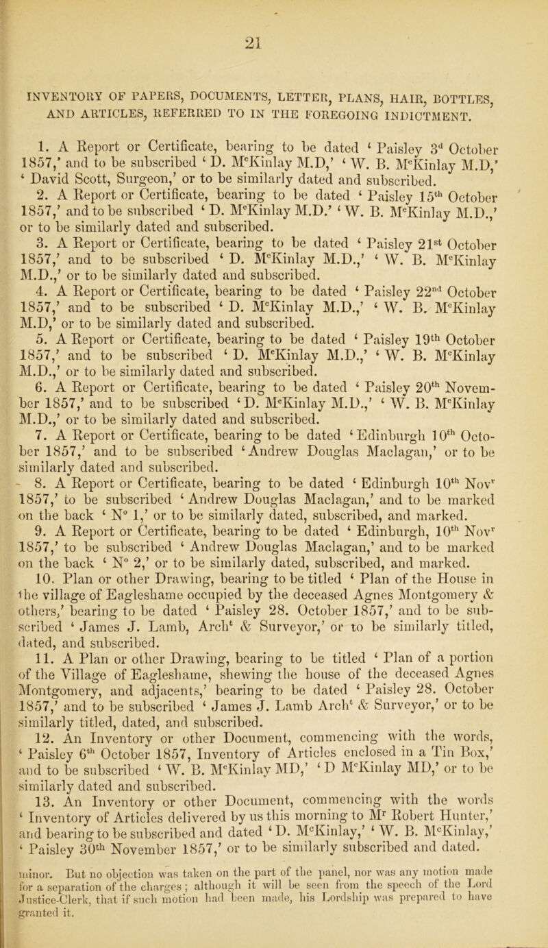 INVENTORY OF PAPERS, DOCUMENTS, LETTER, PLANS, HAIR, BOTTLES, AND ARTICLES, REFERRED TO IN THE FOREGOING INDICTMENT. 1. A Report or Certificate, bearing to be dated ‘ Paisley 3d October 1857/ and to be subscribed ‘ I). McKinlay M.D/ 4 W. B. McKinlay M.D,’ 4 David Scott, Surgeon/ or to be similarly dated and subscribed. 2. A Report or Certificate, bearing to be dated 4 Paisley 15th October 1857/ and to be subscribed 4 D. McKinlay M.D.’ 4 W. B. McKinlay M.D./ or to be similarly dated and subscribed. 3. A Report or Certificate, bearing to be dated 4 Paisley 21st October 1857/ and to be subscribed 4 D. McKinlay M.D./ 4 W. B. McKinlay M.D./ or to be similarly dated and subscribed. 4. A Report or Certificate, bearing to be dated 4 Paisley 22nd October 1857/ and to be subscribed 4 D. McKinlay M.D./ 4 W. B. McIvin!ay M.D/ or to be similarly dated and subscribed. 5. A Report or Certificate, bearing to be dated 4 Paisley 19th October 1857/ and to be subscribed 4 D. MeKinlay M.D./ 4 W. B. McKinlay M.D./ or to be similarly dated and subscribed. 6. A Report or Certificate, bearing to be dated 4 Paisley 20th Novem- ber 1857/ and to be subscribed 4D. McKinlay M.D./ 4 W. B. McKinlay M.D./ or to be similarly dated and subscribed. 7. A Report or Certificate, bearing to be dated ‘Edinburgh 10th Octo- ber 1857/ and to be subscribed ‘Andrew Douglas Maclagan/ or to be similarly dated and subscribed. 8. A Report or Certificate, bearing to be dated 4 Edinburgh 10th Novr 1857/ to be subscribed 4 Andrew Douglas Maclagan/ and to be marked on the back 4 N° 1/ or to be similarly dated, subscribed, and marked. 9. A Report or Certificate, bearing to be dated 4 Edinburgh, 10th Novr 1857/ to be subscribed 4 Andrew Douglas Maclagan/ and to be marked on the back 4 N° 2/ or to be similarly dated, subscribed, and marked. 10. Plan or other Drawing, bearing to be titled 4 Plan of the House in the village of Eagleshame occupied by the deceased Agnes Montgomery A others/ bearing to be dated 4 Paisley 28. October 1857/ and to be sub- scribed 4 James J. Lamb, Arehfc & Surveyor/ or to be similarly titled, dated, and subscribed. 11. A Plan or other Drawing, bearing to be titled 4 Plan of a portion of the Village of Eagleshame, shewing the house of the deceased Agnes Montgomery, and adjacents/ bearing to be dated 4 Paisley 28. October 1857/ and to be subscribed 4 James J. Lamb Arch* & Surveyor/ or to be similarly titled, dated, and subscribed. 12. An Inventory or other Document, commencing with the words, 4 Paisley 6th October 1857, Inventory of Articles enclosed in a Tin Box/ and to be subscribed 4 W. B. McKinlay MD/ 4 D McKinlay Ml)/ or to be similarly dated and subscribed. 13. An Inventory or other Document, commencing with the words 4 Inventory of Articles delivered by us this morning to Mr Robert Hunter, and bearing to be subscribed and dated 4D. McKinlay/ 4 W. B. McKinlay, 4 Paisley 30th November 1857/ or to be similarly subscribed and dated. minor. But no objection was taken on the part of the panel, nor was any motion made for a separation of the charges ; although it will be seen from the speech of the Lord Justice-Clerk, that if such motion had been made, his Lordship was prepared to have granted it.