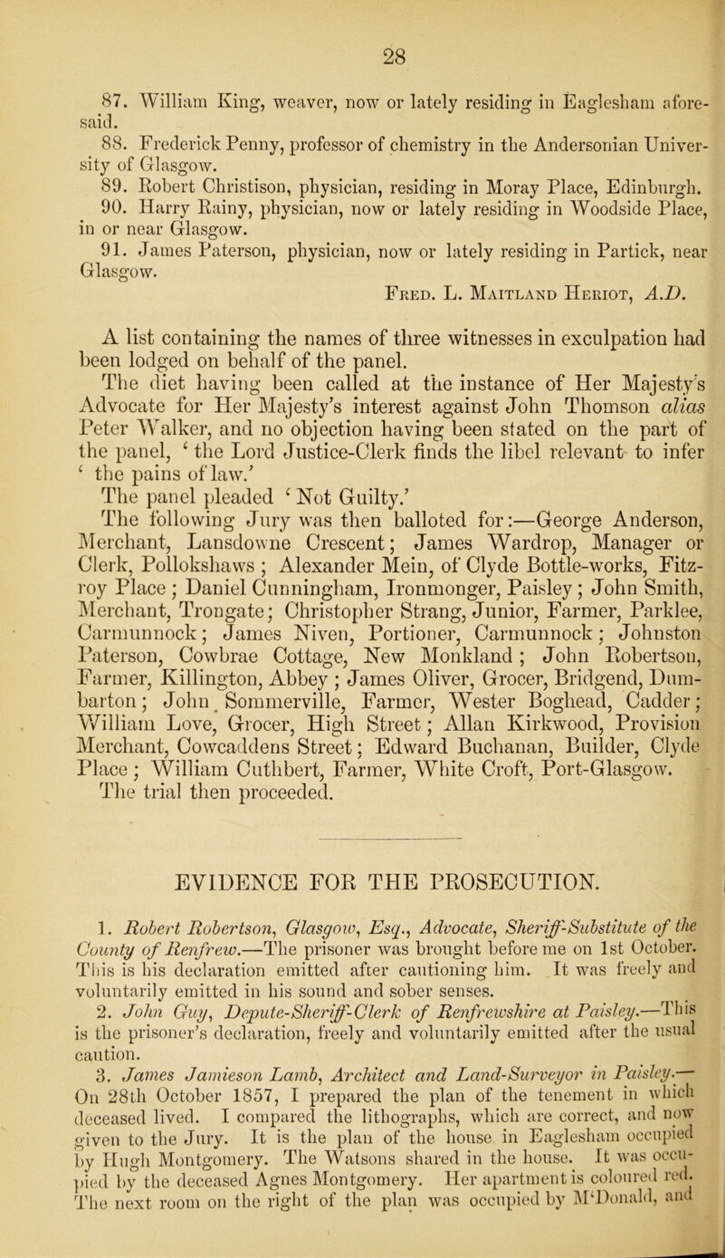 87. William King, weaver, now or lately residing in Eaglesham afore- said. 88. Frederick Penny, professor of chemistry in the Andersonian Univer- sity of Glasgow. 89. Kobert Christison, physician, residing in Moray Place, Edinburgh. 90. Harry Rainy, physician, now or lately residing in Woodside Place, in or near Glasgow. 91. James Paterson, physician, now or lately residing in Partick, near Glasgow. Fred. L. Maitland Heriot, A.D. A list containing the names of three witnesses in exculpation had been lodged on behalf of the panel. The diet having been called at the instance of Her Majesty’s Advocate for Her Majesty’s interest against John Thomson alias Peter Walker, and no objection having been stated on the part of the panel, ‘ the Lord Justice-Clerk finds the libel relevant to infer ‘ the pains of law/ The panel pleaded ‘ Not Guilty/ The following Jury was then balloted for:—George Anderson, Merchant, Lansdowne Crescent; James Wardrop, Manager or Clerk, Pollokshaws ; Alexander Mein, of Clyde Bottle-works, Fitz- roy Place ; Daniel Cunningham, Ironmonger, Paisley ; John Smith, Merchant, Trongate; Christopher Strang, Junior, Farmer, Parklee, Carmunnock; James Niven, Portioner, Carmunnock; Johnston Paterson, Cowbrae Cottage, New Monkland; John Robertson, Farmer, Killington, Abbey ; James Oliver, Grocer, Bridgend, Dum- barton ; John Sommerville, Farmer, Wester Boghead, Cadder; William Love, Grocer, High Street; Allan Kirkwood, Provision Merchant, Cowcaddens Street; Edward Buchanan, Builder, Clyde Place ; William Cuthbert, Farmer, White Croft, Port-Glasgow. The trial then proceeded. EVIDENCE FOR THE PROSECUTION. 1. Robert Robertson, Glasgow, Esq., Advocate, Sheriff-Substitute of the County of Renfrew.—The prisoner was brought before me on 1st October. This is his declaration emitted after cautioning him. It was freely and voluntarily emitted in his sound and sober senses. 2. John Guy, Depute-Sheriff-Clerk of Renfrewshire at Paisley.—This is the prisoner’s declaration, freely and voluntarily emitted after the usual caution. 3. James Jamieson Lamb, Architect and Land-Surveyor in Paisley.—- On 28th October 1857, I prepared the plan of the tenement in which deceased lived. I compared the lithographs, which are correct, and now given to the Jury. It is the plan of the house in Eaglesham occupied by Hugh Montgomery. The Watsons shared in the house. It was occu- pied by the deceased Agnes Montgomery. Her apartment is coloured red. The next room on the right of the plan was occupied by McDonald, and