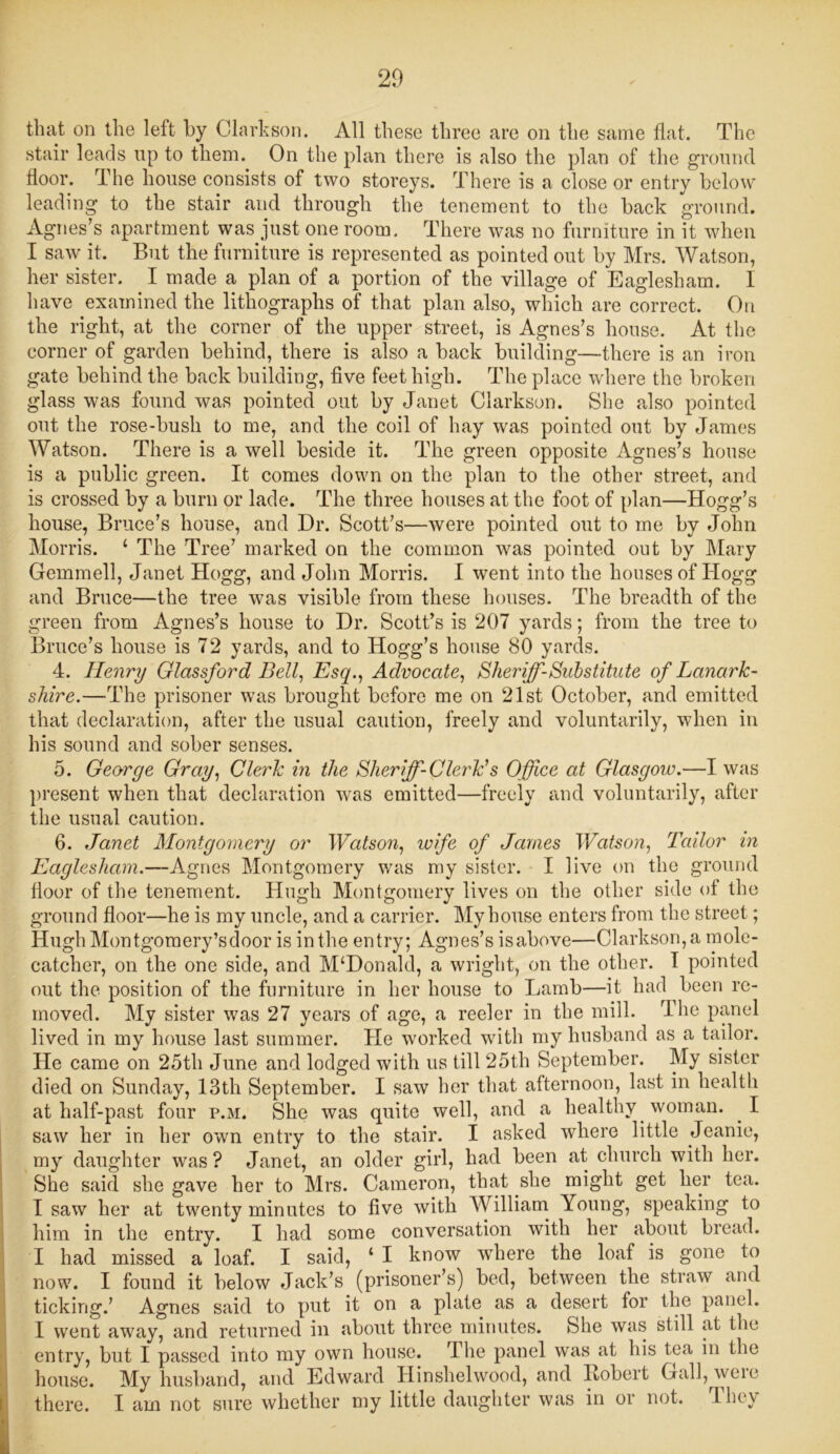 that on the left by Clarkson. All these three are on the same flat. The stair leads up to them. On the plan there is also the plan of the ground floor. The house consists of two storeys. There is a close or entry below leading to the stair and through the tenement to the back ground. Agnes’s apartment was just one room. There was no furniture in it when I saw it. But the furniture is represented as pointed out by Mrs. Watson, her sister. I made a plan of a portion of the village of Eaglesham. I have examined the lithographs of that plan also, which are correct. On the right, at the corner of the upper street, is Agnes’s house. At the corner of garden behind, there is also a back building—there is an iron gate behind the back building, five feet high. The place where the broken glass was found was pointed out by Janet Clarkson. She also pointed out the rose-bush to me, and the coil of hay was pointed out by James Watson. There is a well beside it. The green opposite Agnes’s house is a public green. It comes down on the plan to the other street, and is crossed by a burn or lade. The three houses at the foot of plan—Hogg’s house, Bruce’s house, and Dr. Scott’s—were pointed out to me by John Morris. ‘ The Tree’ marked on the common was pointed out by Mary Gemmell, Janet Hogg, and John Morris. I went into the houses of Hogg and Bruce—the tree was visible from these houses. The breadth of the green from Agnes’s house to Dr. Scott’s is 207 yards; from the tree to Bruce’s house is 72 yards, and to Hogg’s house 80 yards. 4. Henry Glctssford Bell, Esq., Advocate, Sheriff-Substitute of Lanark- shire.—The prisoner was brought before me on 21st October, and emitted that declaration, after the usual caution, freely and voluntarily, when in his sound and sober senses. 5. George Gray, Clerk in the Slier ff-ClerEs Office at Glasgow.—I was present when that declaration was emitted—freely and voluntarily, after the usual caution. 6. Janet Montgomery or Watson, wife of James Watson, Tailor in Eaglesham.—Agnes Montgomery was my sister. I live on the ground floor of the tenement. Hugh Montgomery lives on the other side of the ground floor—he is my uncle, and a carrier. My house enters from the street; Hugh Montgomery’s door is in the entry; Agnes’s isabove—Clarkson, a mole- catcher, on the one side, and M‘Donald, a wright, on the other. I pointed out the position of the furniture in her house to Lamb—it had been re- moved. My sister was 27 years of age, a reeler in the mill. The panel lived in my house last summer. He worked with my husband as a tailor. He came on 25tli June and lodged with us till 25th September. My sister died on Sunday, 13th September. I saw her that afternoon, last in health at half-past four p.m. She was quite well, and a healthy woman. I saw her in her own entry to the stair. I asked where little Jeanie, my daughter was ? Janet, an older girl, had been at church with her. She said she gave her to Mrs. Cameron, that she might get her tea. I saw her at twenty minutes to five with William Young, speaking to him in the entry. I had some conversation with her about bread. I had missed a loaf. I said, ‘ I know where the loaf is gone to now. I found it below Jack’s (prisoner’s) bed, between the straw and ticking.’ Agnes said to put it on a plate as a desert for the panel. I went away, and returned in about three minutes. She was still at the entry, but I passed into my own house. rlhe panel was at his tea in the house. My husband, and Edward Hinshelwood, and Iiobert Gall, weie there. I am not sure whether my little daughter was in or not. A-hey