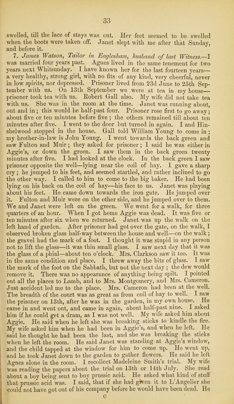 swelled, till the lace of stays was cut. Her feet seemed to he swelled when the boots were taken off. Janet slept with me after that Sunday, and before it. 7. James Watson, Tailor in Eaglesham, husband of last Witness—I was married four years past. Agnes lived in the same tenement for two years next Whitsunday. I have known her for the last fourteen years— a very healthy, strong girl, with no fits of any kind, very cheerful, never in low spirits, nor depressed. Prisoner lived from 23d June to 25th Sep- tember with us. On 13th September we were at tea in my house— prisoner took tea with us. Robert Gall also. My wife did not take tea with us. She was in the room at the time. Janet was running about, out and in ; this would be half-past four. Prisoner rose first to go away ; about five or ten minutes before five ; the others remained till about ten minutes after five. I went to the door but turned in again. I and Hin- shelwood stopped in the house. Gall told William Young to come in ; my brother-in-law is John Young. I went towards the back green and saw Fulton and Muir; they asked for prisoner; I said he was either in Aggie’s, or down the green. I saw them in the back green twenty minutes after five. I had looked at the clock. In the back green I saw prisoner opposite the well—lying near the coil of hay. I gave a sharp cry ; he jumped to his feet, and seemed startled, and rather inclined to go the other way. I called to him to come to the big baker. He had been lying on his back on the coil of hay—his face to us. Janet was playing about his feet. He came down towards the iron gate. He jumped over it. Fulton and Muir were on the other side, and he jumped over to them. We and Janet were left on the green. We went for a walk, for three quarters of an hour. When I got home Aggie was dead. It was five or ten minutes after six when we returned. Janet was up the walk on the left hand of garden. After prisoner had got over the gate, on the walk, I observed broken glass half-way between the house and well—on the walk ; the gravel had the mark of a foot. I thought it was stupid in any person not to lift the glass—it was thin small glass. I saw next day that it was the glass of a phial—about ten o’clock. Mrs. Clarkson saw it too. It was in the same condition and place. I threw away the bits of glass. I saw the mark of the foot on the Sabbath, but not the next day ; the dew would remove it. There was no appearance of anything being spilt. I pointed out all the places to Lamb, and to Mrs. Montgomery, and Mrs. Cameron. Just accident led me to the place. Mrs. Cameron had been at the well. The breadth of the court was as great as from coil of hay to well. I saw the prisoner on 13th, after he was in the garden, in my own house. He came in and went out, and came in again, about half-past nine. I asked him if he could get a dram, as I was not well. My wife asked him about Aggie. He said when he left she was breaking sticks to kindle the fire. My wfife asked him when he had been in Aggie’s, and when he left. He said he thought he had been the last, and she was breaking the sticks when he left the room. He said Janet was standing at Aggie’s window, and the child tapped at the window for him to come up. He went up, and he took Janet down to the garden to gather flowers. He said he leit Agnes alone in the room. I recollect Madeleine Smith’s trial. My wife was reading the papers about the trial on 13th or 14th July. She read about a boy being sent to buy prussic acid. He asked what kind of stuff that prussic acid was. I said, that if she had grven it to L’Angelier she could not have got out of his company before he would have been dead. He O