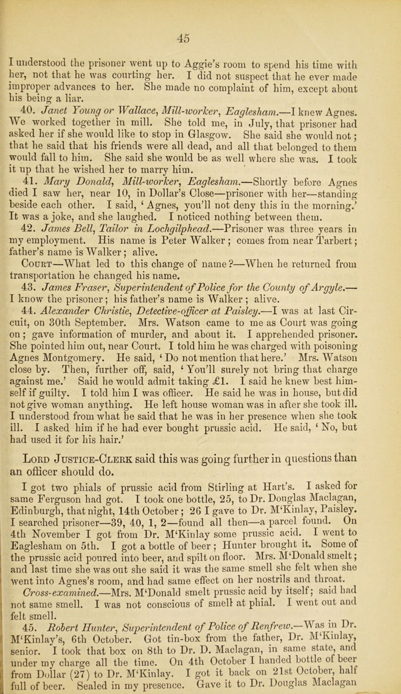 I understood the prisoner went up to Aggie's room to spend his time with her, not that he was courting her. I did not suspect that he ever made improper advances to her. She made no complaint of him, except about his being a liar. 40. Janet Icoungor Wallace, Mill-worker, Eaglesham.—I knew Agnes. We worked together in mill. She told me, in July, that prisoner had asked her if she would like to stop in Glasgow. She said she would not; that he said that his friends were all dead, and all that belonged to them would fall to him. She said she would be as well where she was. I took it up that he wished her to marry him. 41. Mary Donald, Mill-vjorker, Eaglesham.—Shortly before Agnes died I saw her, near 10, in Dollar’s Close—prisoner with her—standing beside each other. I said, ‘ Agnes, you’ll not deny this iu the morning.’ It was a joke, and she laughed. I noticed nothing between them. 42. James Bell, Tailor in Lochgilphead.—Prisoner was three years in my employment. His name is Peter Walker ; comes from near Tarbert; father’s name is Walker; alive. Court—What led to this change of name?—When he returned from transportation he changed his name. 43. James Fraser, Superintendent of Police for the County of Argyle.— I know the prisoner; his father’s name is Walker ; alive. 44. Alexander Christie, Detective-officer at Paisley.—I was at last Cir- cuit, on 30th September. Mrs. Watson came to me as Court was going on; gave information of murder, and about it. I apprehended prisoner. She pointed him out, near Court. I told him he was charged with poisoning Agnes Montgomery. He said, ‘Do not mention that here.’ Mrs. Watson close by. Then, further off, said, ‘ You’ll surely not bring that charge against me.’ Said he would admit taking £1. I said he knew best him- self if guilty. I told him I was officer. He said he was in house, but did not give woman anything. He left house woman was in after she took ill. I understood from what he said that he was in her presence when she took ill. I asked him if he had ever bought prussic acid. He said, ‘ Ho, but had used it for his hair.’ Lord Justice-Clerk said this was going further in questions than an officer should do. I got two phials of prussic acid from Stirling at Hart’s. I asked for same Ferguson had got. I took one bottle, 25, to Dr. Douglas Maclagan, Edinburgh, that night, 14th October; 26 I gave to Dr. M‘Kinlay, Paisley. I searched prisoner—39, 40, 1, 2—found all then—a parcel found. On 4th November I got from Dr. M‘Kinlay some prussic acid. I went to Eaglesham on 5th. I got a bottle of beer ; Hunter brought it. Some of the prussic acid poured into beer, and spilt on floor. Mrs. M‘Donald smelt; and last time she was out she said it was the same smell she felt when she went into Agnes’s room, and had same effect on her nostrils and throat. Cross-examined.—Mrs. M‘Donald smelt prussic acid by itself; said had not same smell. I was not conscious of smell at phial. I went out and felt smell. . . 45. Robert Hunter, Superintendent of Police of Renfrew. W as in Dr. M‘Kinlay’s, 6th October. Got tin-box from the father, Dr. M‘Kinlay, senior. I took that box on 8th to Dr. D. Maclagan, in same state, and under my charge all the time. On 4th October I handed bottle of beer from Dollar (27) to Dr. M‘Kinlay. I got it back on 21st Octobei, half full of beer. Sealed in my presence. Gave it to Dr. Douglas Maclagan