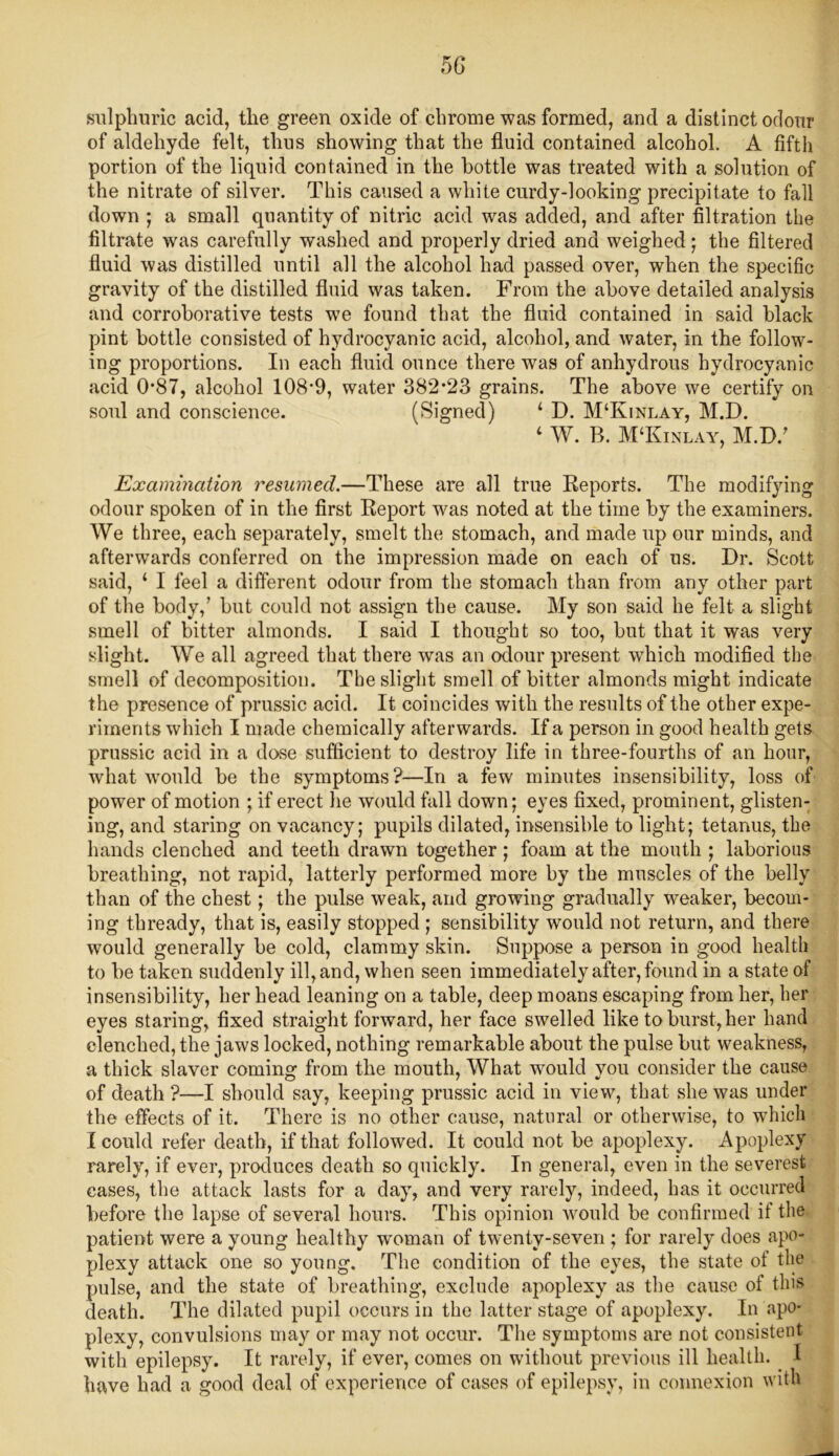 sulphuric acid, the green oxide of chrome was formed, and a distinct odour of aldehyde felt, thus showing that the fluid contained alcohol. A fifth portion of the liquid contained in the bottle was treated with a solution of the nitrate of silver. This caused a white curdy-looking precipitate to fall down ; a small quantity of nitric acid was added, and after filtration the filtrate was carefully washed and properly dried and weighed; the filtered fluid was distilled until all the alcohol had passed over, when the specific gravity of the distilled fluid was taken. From the above detailed analysis and corroborative tests we found that the fluid contained in said black pint bottle consisted of hydrocyanic acid, alcohol, and water, in the follow- ing proportions. In each fluid ounce there was of anhydrous hydrocyanic acid 0*87, alcohol 108'9, water 382*23 grains. The above we certify on soul and conscience. (Signed) ‘ D. M‘Kinlay, M.D. 4 W. B. M‘Kinlay, M.D/ Examination resumed.—These are all true Reports. The modifying odour spoken of in the first Report was noted at the time by the examiners. We three, each separately, smelt the stomach, and made up our minds, and afterwards conferred on the impression made on each of us. Dr. Scott said, 1 I feel a different odour from the stomach than from any other part of the body,’ but could not assign the cause. My son said he felt a slight smell of bitter almonds. I said I thought so too, but that it was very slight. We all agreed that there was an odour present w7hich modified the smell of decomposition. The slight smell of bitter almonds might indicate the presence of prussic acid. It coincides with the results of the other expe- riments which I made chemically afterwards. If a person in good health gets prussic acid in a dose sufficient to destroy life in three-fourths of an hour, what would be the symptoms?—In a few minutes insensibility, loss of power of motion ; if erect he would fall down; eyes fixed, prominent, glisten- ing, and staring on vacancy; pupils dilated, insensible to light; tetanus, the hands clenched and teeth drawn together ; foam at the mouth ; laborious breathing, not rapid, latterly performed more by the muscles of the belly than of the chest; the pulse weak, and growing gradually weaker, becom- ing thready, that is, easily stopped ; sensibility would not return, and there would generally be cold, clammy skin. Suppose a person in good health to be taken suddenly ill, and, when seen immediately after, found in a state of insensibility, her head leaning on a table, deep moans escaping from her, her eyes staring, fixed straight forward, her face swelled like to burst, her hand clenched, the jaws locked, nothing remarkable about the pulse but weakness, a thick slaver coming from the mouth, What would you consider the cause of death ?—I should say, keeping prussic acid in view, that she was under the effects of it. There is no other cause, natural or otherwise, to which I could refer death, if that followed. It could not be apoplexy. Apoplexy rarely, if ever, produces death so quickly. In general, even in the severest cases, the attack lasts for a day, and very rarely, indeed, has it occurred before the lapse of several hours. This opinion would be confirmed it the patient were a young healthy woman of twenty-seven ; for rarely does apo- plexy attack one so young. The condition of the eyes, the state of the pulse, and the state of breathing, exclude apoplexy as the cause of this death. The dilated pupil occurs in the latter stage of apoplexy. In apo- plexy, convulsions may or may not occur. The symptoms are not consistent with epilepsy. It rarely, if ever, comes on without previous ill health. . I have had a good deal of experience of cases of epilepsy, in connexion with