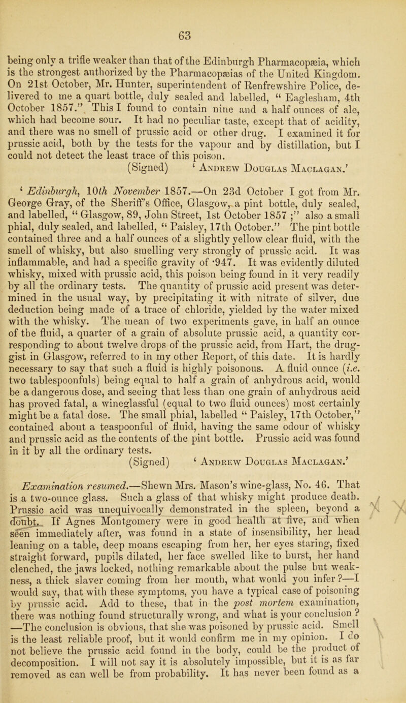 being only a trifle weaker than that of the Edinburgh Pharmacopeia, which is the strongest authorized by the Pharmacopeias of the United Kingdom. On 21st October, Mr. Hunter, superintendent of Renfrewshire Police, de- livered to me a quart bottle, duly sealed and labelled, “ Eaglesham, 4th October 1857.This I found to contain nine and a half ounces of ale, which had become sour. It had no peculiar taste, except that of acidity, and there was no smell of prussic acid or other drug. I examined it for prussic acid, both by the tests for the vapour and by distillation, but I could not detect the least trace of this poison. (Signed) 4 Andrew Douglas Maclagan.’ 1 Edinburgh, 1(M November 1857.—On 23d October I got from Mr. George Gray, of the Sheriff’s Office, Glasgow, a pint bottle, duly sealed, and labelled, 44 Glasgow, 89, John Street, 1st October 1857 also a small phial, duly sealed, and labelled, 44 Paisley, 17th October.’’ The pint bottle contained three and a half ounces of a slightly yellow clear fluid, with the smell of whisky, but also smelling very strongly of prussic acid. It was inflammable, and had a specific gravity of -947. It was evidently diluted whisky, mixed with prussic acid, this poison being found in it very readily by all the ordinary tests. The quantity of prussic acid present was deter- mined in the usual way, by precipitating it with nitrate of silver, due deduction being made of a trace of chloride, yielded by the water mixed with the whisky. The mean of two experiments gave, in half an ounce of the fluid, a quarter of a grain of absolute prussic acid, a quantity cor- responding to about twelve drops of the prussic acid, from Hart, the drug- gist in Glasgow, referred to in my other Report, of this date. It is hardly necessary to say that such a fluid is highly poisonous. A fluid ounce [i.e. two tablespoonfuls) being equal to half a grain of anhydrous acid, would be a dangerous dose, and seeing that less than one grain of anhydrous acid has proved fatal, a wineglassful (equal to two fluid ounces) most certainly might be a fatal dose. The small phial, labelled 44 Paisley, 17th October,” contained about a teaspoonful of fluid, having the same odour of whisky and prussic acid as the contents of the pint bottle. Prussic acid was found in it by all the ordinary tests. (Signed) 4 Andrew Douglas Maclagan.’ Examination resumed.—Shewn Mrs. Mason’s wine-glass, No. 46. That is a two-ounce glass. Such a glass of that whisky might produce death. Prussic acid was unequivocally demonstrated in the spleen, beyond a doubt. If Agnes Montgomery were in good health at five, and when seen immediately after, was found in a state of insensibility, her head leaning on a table, deep moans escaping from her, her eyes staring, fixed straight forward, pupils dilated, her face swelled like to burst, her hand clenched, the jaws locked, nothing remarkable about the pulse but weak- ness, a thick slaver coming from her mouth, what would you infer ?—I would say, that with these symptoms, you have a typical case of poisoning by prussic acid. Add to these, that in the post mortem examination, there was nothing found structurally wrong, and what is your conclusion ? —The conclusion is obvious, that she was poisoned by prussic acid. Smell is the least reliable proof, but it would confirm me in my opinion. I do not believe the prussic acid found in the body, could be the product of decomposition. I will not say it is absolutely impossible, but it is as far removed as can well be from probability. It has never been found as a