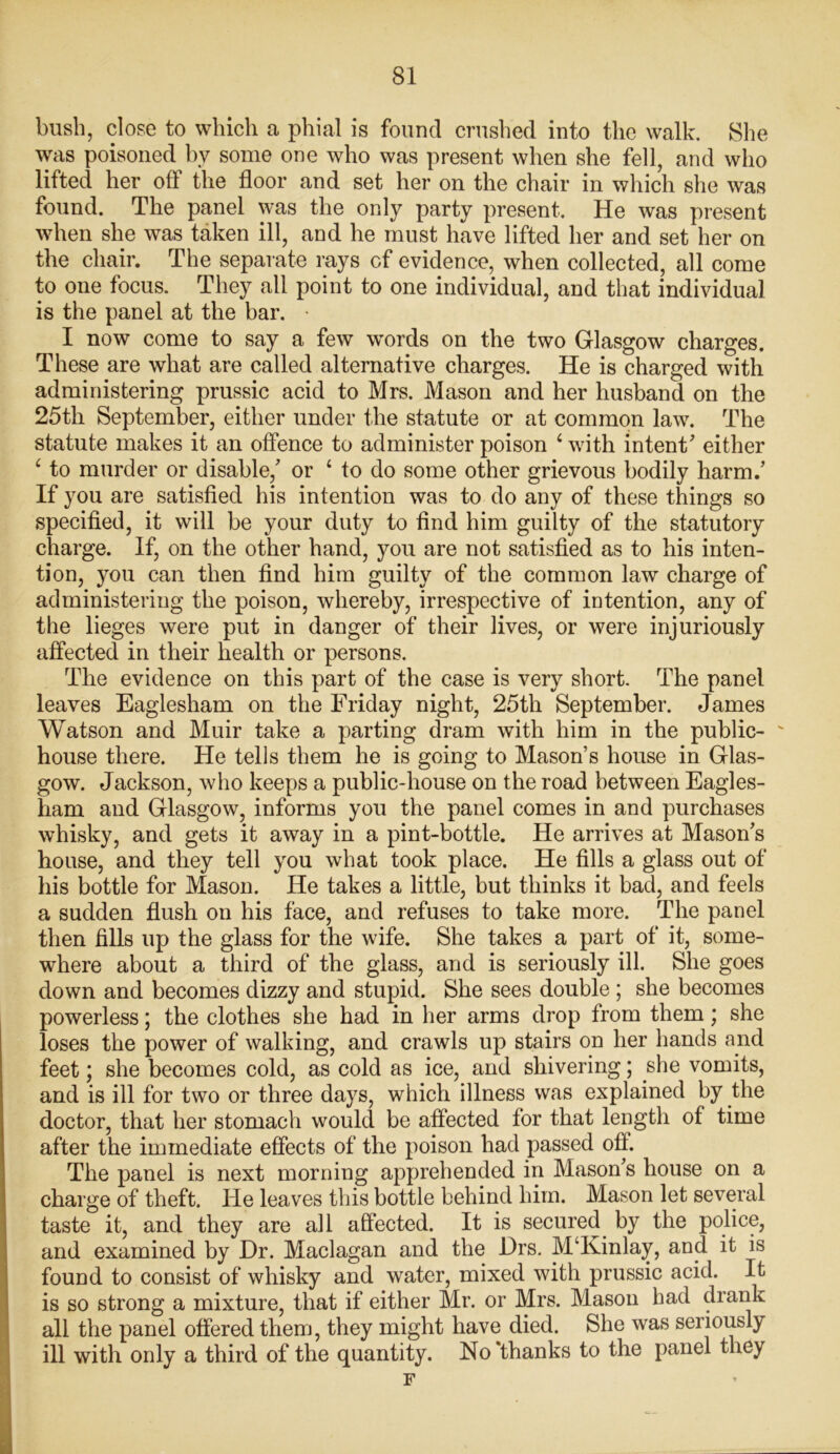 bush, close to which a phial is found crushed into the walk. She was poisoned by some one who was present when she fell, and who lifted her off the floor and set her on the chair in which she was found. The panel was the only party present. He was present when she was taken ill, and he must have lifted her and set her on the chair. The separate rays cf evidence, when collected, all come to one focus. They all point to one individual, and that individual is the panel at the bar. • I now come to say a few words on the two Glasgow charges. These are what are called alternative charges. He is charged with administering prussic acid to Mrs. Mason and her husband on the 25th September, either under the statute or at common law. The statute makes it an offence to administer poison 4 with intent’ either 4 to murder or disable/ or 4 to do some other grievous bodily harm.’ If you are satisfied his intention was to do any of these things so specified, it will be your duty to find him guilty of the statutory charge. If, on the other hand, you are not satisfied as to his inten- tion, you can then find him guilty of the common law charge of administering the poison, whereby, irrespective of intention, any of the lieges were put in danger of their lives, or were injuriously affected in their health or persons. The evidence on this part of the case is very short. The panel leaves Eaglesham on the Friday night, 25th September. James Watson and Muir take a parting dram with him in the public- house there. He tells them he is going to Mason’s house in Glas- gow. Jackson, who keeps a public-house on the road between Eagles- ham and Glasgow, informs you the panel comes in and purchases whisky, and gets it away in a pint-bottle. He arrives at Mason’s house, and they tell you what took place. He fills a glass out of his bottle for Mason. He takes a little, but thinks it bad, and feels a sudden flush on his face, and refuses to take more. The panel then fills up the glass for the wife. She takes a part of it, some- where about a third of the glass, and is seriously ill. She goes down and becomes dizzy and stupid. She sees double ; she becomes powerless; the clothes she had in her arms drop from them; she loses the power of walking, and crawls up stairs on her hands and feet; she becomes cold, as cold as ice, and shivering; she vomits, and is ill for two or three days, which illness was explained by the doctor, that her stomach would be affected for that length of time after the immediate effects of the poison had passed ofi. The panel is next morning apprehended in Mason’s house on a charge of theft. He leaves this bottle behind him. Mason let several taste it, and they are all affected. It is secured by the police, and examined by Dr. Maclagan and the Drs. M‘Kinlay, and it is found to consist of whisky and water, mixed with prussic acid. It is so strong a mixture, that if either Mr. or Mrs. Mason had drank all the panel offered them, they might have died. She was seriously ill with only a third of the quantity. No 'thanks to the panel they F