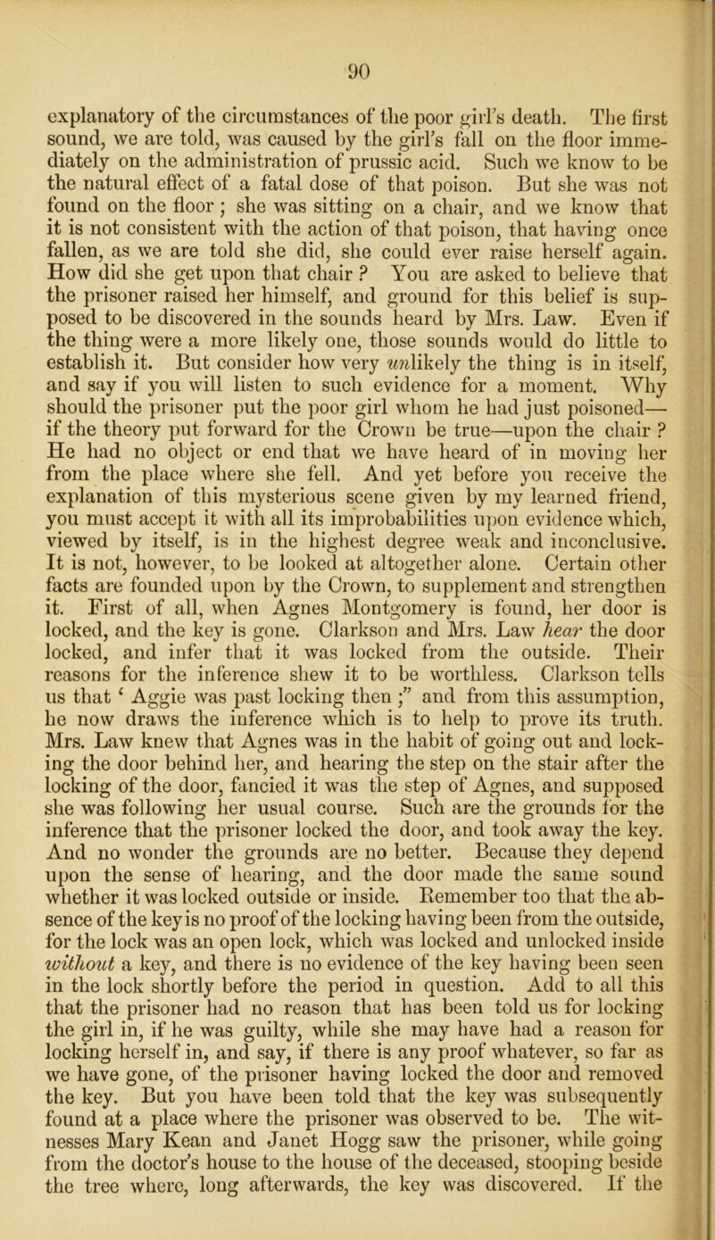 explanatory of the circumstances of the poor girl's death. The first sound, we are told, was caused by the girl's fall on the floor imme- diately on the administration of prussic acid. Such we know to be the natural effect of a fatal dose of that poison. But she was not found on the floor; she was sitting on a chair, and we know that it is not consistent with the action of that poison, that having once fallen, as we are told she did, she could ever raise herself again. How did she get upon that chair ? You are asked to believe that the prisoner raised her himself, and ground for this belief is sup- posed to be discovered in the sounds heard by Mrs. Law. Even if the thing were a more likely one, those sounds would do little to establish it. But consider how very smlikely the thing is in itself, and say if you will listen to such evidence for a moment. Why should the prisoner put the poor girl whom he had just poisoned— if the theory put forward for the Crown be true—upon the chair ? He had no object or end that we have heard of in moving her from the place where she fell. And yet before you receive the explanation of this mysterious scene given by my learned friend, you must accept it with all its improbabilities upon evidence which, viewed by itself, is in the highest degree weak and inconclusive. It is not, however, to be looked at altogether alone. Certain other facts are founded upon by the Crown, to supplement and strengthen it. First of all, when Agnes Montgomery is found, her door is locked, and the key is gone. Clarkson and Mrs. Law hear the door locked, and infer that it was locked from the outside. Their reasons for the inference shew it to be worthless. Clarkson tells us that ‘ Aggie was past locking then and from this assumption, he now draws the inference which is to help to prove its truth. Mrs. Law knew that Agnes was in the habit of going out and lock- ing the door behind her, and hearing the step on the stair after the locking of the door, fancied it was the step of Agnes, and supposed she was following her usual course. Such are the grounds for the inference that the prisoner locked the door, and took away the key. And no wonder the grounds are no better. Because they depend upon the sense of hearing, and the door made the same sound whether it was locked outside or inside. Remember too that the. ab- sence of the key is no proof of the locking having been from the outside, for the lock was an open lock, which was locked and unlocked inside without a key, and there is no evidence of the key having been seen in the lock shortly before the period in question. Add to all this that the prisoner had no reason that has been told us for locking the girl in, if he was guilty, while she may have had a reason for locking herself in, and say, if there is any proof whatever, so far as we have gone, of the prisoner having locked the door and removed the key. But you have been told that the key was subsequently found at a place where the prisoner was observed to be. The wit- nesses Mary Kean and Janet Hogg saw the prisoner, while going from the doctor's house to the house of the deceased, stooping beside the tree where, long afterwards, the key was discovered. If the