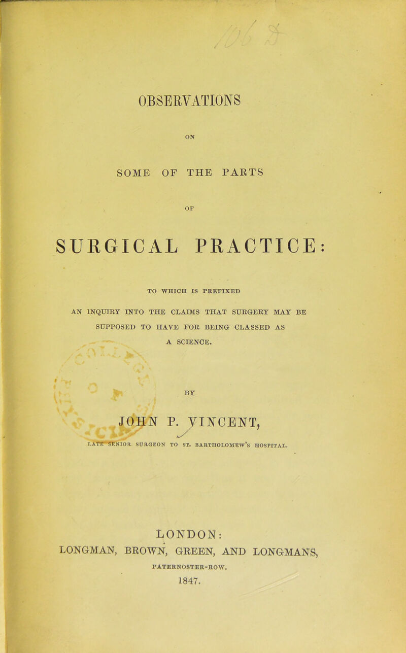 OBSERVATIONS ON SOME OF THE PARTS SURGICAL PRACTICE TO WHICH IS PREFIXED AN INQtaRT INTO THE CLAJOVIS THAT SURGERY MAY BE SUPPOSED TO HAVE FOR BEING CLASSED AS A SCIENCE. I BY JOHN P. VINCENT, ; . .U' ■’ ^ i,APi?*senior surgeon to ST. Bartholomew’s hospital. LONDON: LONGMAN, BROWN, GREEN, AND LONGMANS, PATERNOSTER-ROW. 1847.
