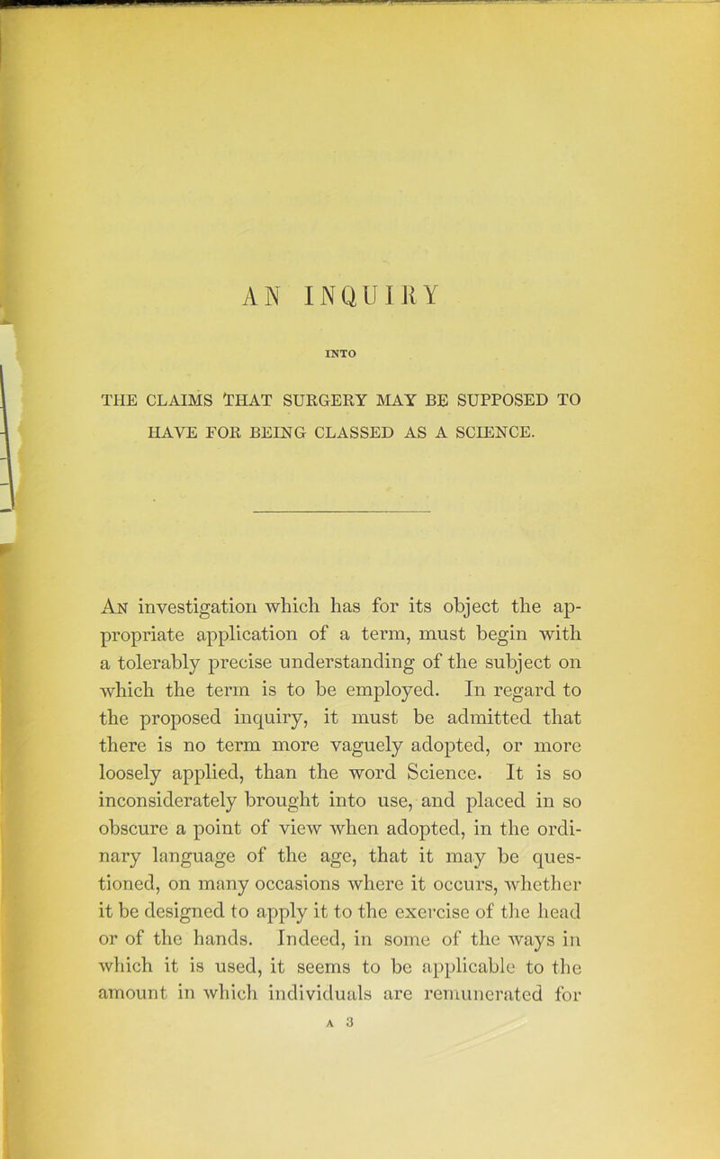 AN INQUIllY INTO THE CLAIMS 'THAT SURGERY MAY BE SUPPOSED TO HAVE FOR BEING CLASSED AS A SCIENCE. An investigation which has for its object the ap- propriate application of a term, must begin with a tolerably precise understanding of the subject on which the term is to be employed. In regard to the proposed inquiry, it must be admitted that there is no term more vaguely adopted, or more loosely applied, than the word Science. It is so inconsiderately brought into use, and placed in so obscure a point of view when adopted, in the ordi- nary language of the age, that it may be ques- tioned, on many occasions where it occurs, whether it be designed to apply it to the exercise of tlie head or of the hands. Indeed, in some of the ways in which it is used, it seems to be applicable to the amount in which individuals are remunerated for