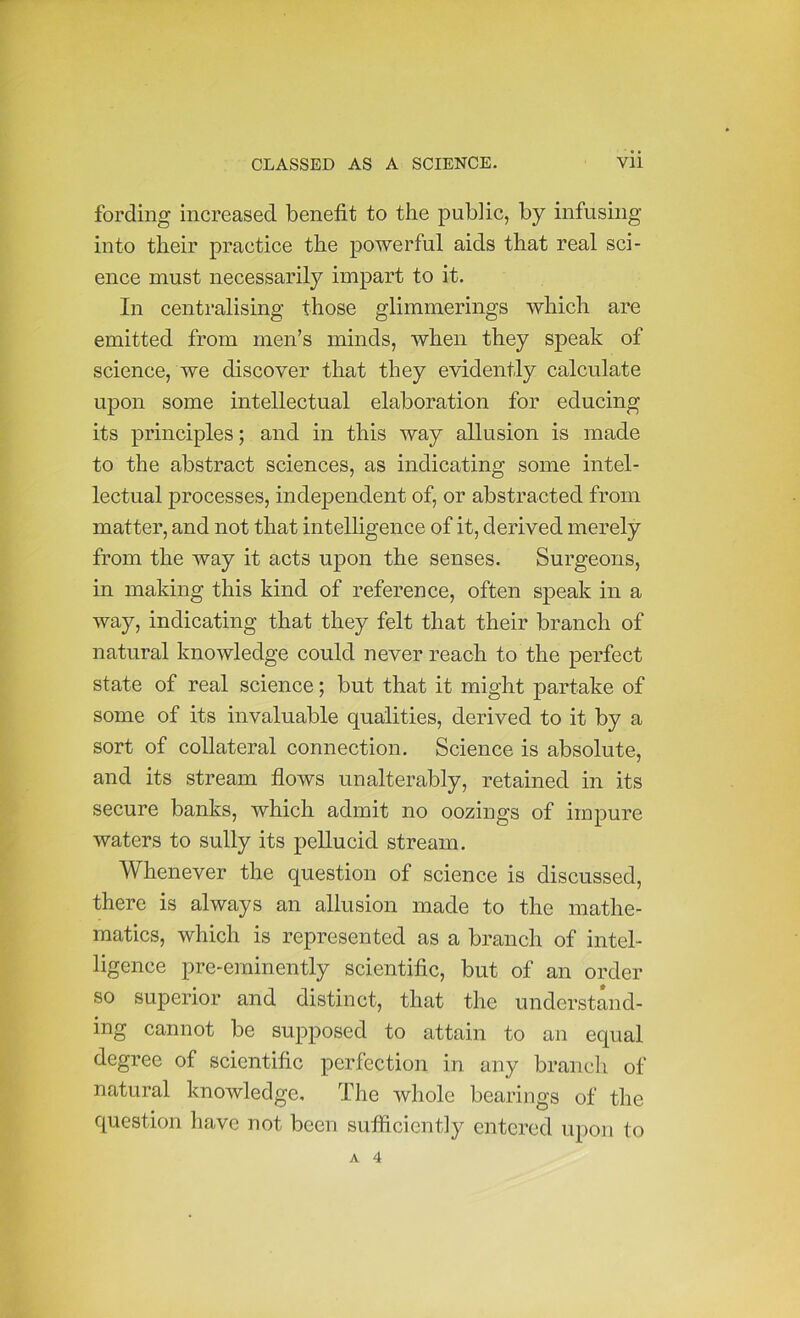 fording increased benefit to the public, by infusing into their practice the powerful aids that real sci- ence must necessarily impart to it. In centralising those glimmerings which are emitted from men’s minds, when they speak of science, we discover that they evidently calculate upon some intellectual elaboration for educing its principles; and in this way allusion is made to the abstract sciences, as indicating some intel- lectual processes, independent of, or abstracted from matter, and not that intelligence of it, derived merely from the way it acts upon the senses. Surgeons, in making this kind of reference, often speak in a way, indicating that they felt that their branch of natural knowledge could never reach to the perfect state of real science; but that it might partake of some of its invaluable qualities, derived to it by a sort of collateral connection. Science is absolute, and its stream flows unalterably, retained in its secure banks, which admit no oozings of impure waters to sully its pellucid stream. Whenever the question of science is discussed, there is always an allusion made to the mathe- matics, which is represented as a branch of intel- ligence pre-eminently scientific, but of an order so superior and distinct, that the understand- ing cannot be supposed to attain to an equal degree of scientific perfection in any branch of natural knowledge. The whole bearings of the question have not been sufiiciently entered upon to