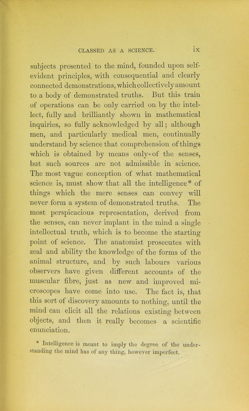 subjects presented to the mind, founded upon self- evident principles, with consequential and clearly connected demonstrations, which collectively amount to a body of demonstrated truths. But this train of operations can be only carried on by the intel- lect, fully and brilliantly shown in mathematical inquiries, so fuUy acknowledged by all; although men, and particularly medical men, continually understand by science that comprehension of things which is obtained by means only* of the senses, but such sources are not admissible in science. The most vague conception of what mathematical science is, must show that all the intelligence* of things which the mere senses can convey will never form a system of demonstrated truths. The most perspicacious representation, derived from the senses, can never implant in the mind a single intellectual truth, which is to become the starting point of science. The anatomist prosecutes with zeal and ability the knowledge of the forms of the animal structure, and by such labours various observers have given different accounts of the muscular fibre, just as new and improved mi- croscopes have come into use. The fact is, that this sort of discovery amounts to nothing, until the mind can elicit all the relations existing between objects, and then it really becomes a scientific enunciation. * Intelligence is meant to imply the degree of the under- standing the mind has of any thing, however imperfect.