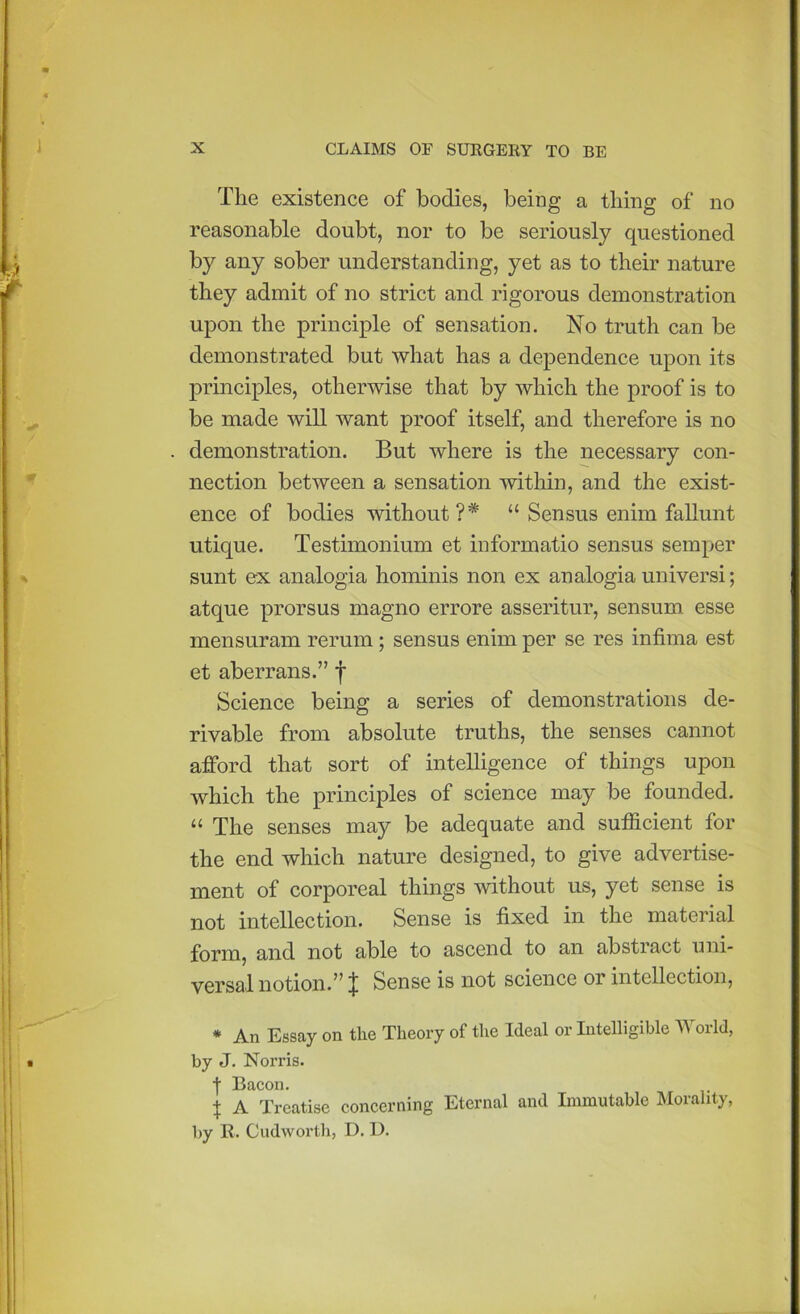 The existence of bodies, being a thing of no reasonable doubt, nor to be seriously questioned by any sober understanding, yet as to their nature they admit of no strict and rigorous demonstration upon the principle of sensation. No truth can be demonstrated but what has a dependence upon its principles, otherwise that by which the proof is to be made will want proof itself, and therefore is no demonstration. But where is the necessary con- nection between a sensation within, and the exist- ence of bodies without?* “ Sensus enim fallunt utique. Testimonium et informatio sensus semper sunt ex analogia hominis non ex analogia universi; atque prorsus magno errore asseritur, sensum esse mensuram rerum ; sensus enim per se res infima est et aberrans.” f Science being a series of demonstrations de- rivable from absolute truths, the senses cannot afford that sort of intelligence of things upon which the principles of science may be founded. “ The senses may be adequate and sufficient for the end which nature designed, to give advertise- ment of corporeal things without us, yet sense is not intellection. Sense is fixed in the material form, and not able to ascend to an abstract uni- versal notion.” J Sense is not science or intellection, * An Essay on the Theory of the Ideal or Intelligible World, by J. Norris. t Bacon. X A Treatise concerning Eternal and Immutable Morality, by R. Cudworth, D. D.
