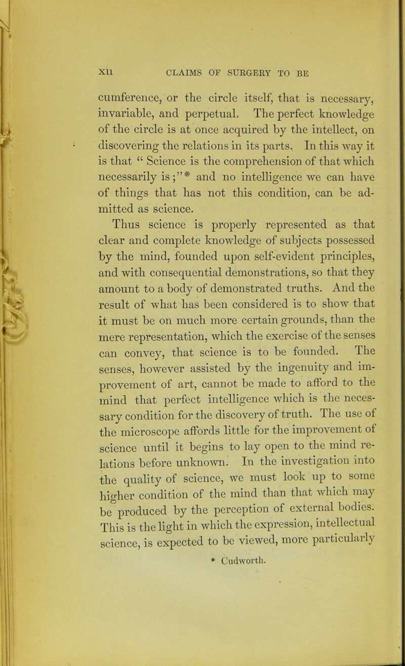 cumference, or the circle itself, that is necessary, invariable, and perpetual. The perfect knowledge of the circle is at once acquired by the intellect, on discovering the relations in its parts, In this way it is that “ Science is the comprehension of that which necessarily is* and no intelligence we can have of things that has not this condition, can be ad- mitted as science. Thus science is properly represented as that clear and complete knowledge of subjects possessed by the mind, founded upon self-evident principles, and with consequential demonstrations, so that they amount to a body of demonstrated truths. And the result of what has been considered is to show that it must be on much more certain grounds, than the mere representation, which the exercise of the senses can convey, that science is to be founded. The senses, however assisted by the ingenuity and im- provement of art, cannot be made to atford to the mind that perfect intelligence w^hich is the neces- sary condition for the discovery of truth. The use of the microscope affords little for the improvement of science until it begins to lay open to the mind re- lations before unknown. In the investigation into the quality of science, we must look up to some higher condition of the mind than that which may be produced by the perception of external bodies. This is the light in which the expression, intellectual science, is expected to be viewed, more particulaily