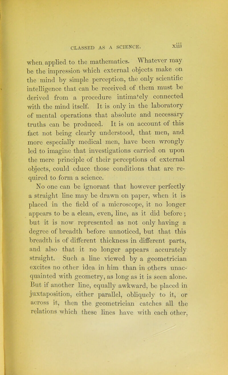 XID when applied to the mathematics. Whatever may be the impression which external objects make on the mind by simple perception, the only scientific intelligence that can be received of them must be derived from a procedure intimately connected with the mind itself. It is only in the laboratory of mental operations that absolute and necessary truths can be produced. It is on account of this fact not being clearly understood, that men, and more especially medical men, have been wrongly led to imagine that investigations carried on upon the mere principle of their perceptions of external objects, could educe those conditions that are re- quired to form a science. No one can be ignorant that however perfectly a straight line may be drawn on paper, when it is placed in the field of a microscope, it no longer appears to be a clean, even, line, as it did before ; but it is now represented as not only having a degree of breadth before unnoticed, but that this breadth is of different thickness in different parts, and also that it no longer appears accurately straight. Such a line viewed by a geometrician excites no other idea in him than in others unac- quainted with geometry, as long as it is seen alone. But if another line, equally awkward, be placed in juxtaposition, either parallel, obliquely to it, or across it, then the geometrician catches all the relations which these lines have with each other.
