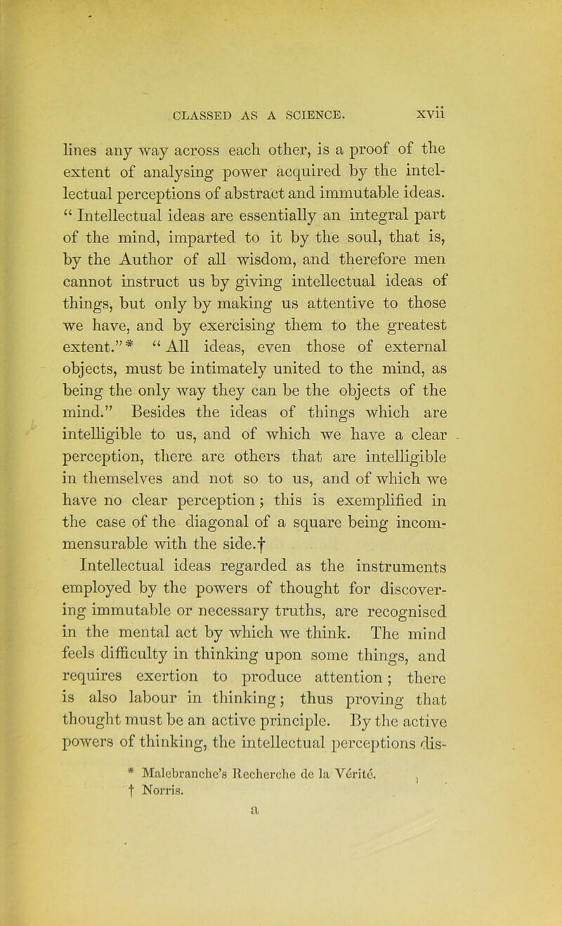 lines any way across each other, is a proof of the extent of analysing power acquired by the intel- lectual perceptions of abstract and immutable ideas. “ Intellectual ideas are essentially an integral part of the mind, imparted to it by the soul, that is, by the Author of all wisdom, and therefore men cannot instruct us by giving intellectual ideas of things, but only by making us attentive to those we have, and by exercising them to the greatest extent.” * “ All ideas, even those of external objects, must be intimately united to the mind, as being the only way they can be the objects of the mind.” Besides the ideas of things which are intelligible to us, and of which we have a clear perception, there are others that are intelligible in themselves and not so to us, and of which we have no clear perception; this is exemplified in the case of the diagonal of a square being incom- mensurable with the side.j* Intellectual ideas regarded as the instruments employed by the powers of thought for discover- ing immutable or necessary truths, are recognised in the mental act by which we think. The mind feels ditficulty in thinking upon some things, and requires exertion to produce attention; there is also labour in thinking; thus proving that thought must be an active principle. By the active powers of thinking, the intellectual perceptions dis- * Malebranche’s Recherche cTe la Verite. , t Norris. a
