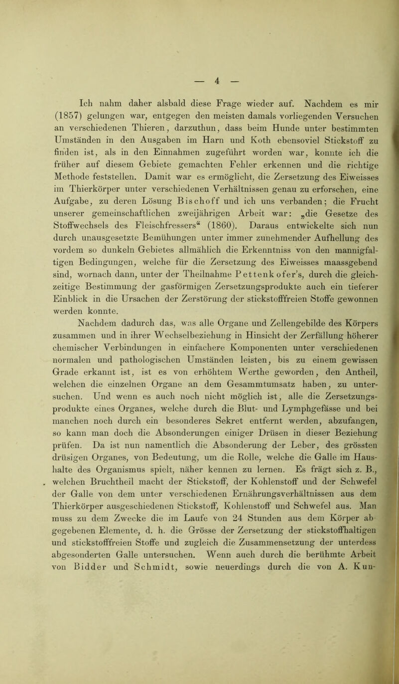 Ich nahm daher alsbald diese Frage wieder auf. Nachdem es mir (1857) gelungen war, entgegen den meisten damals vorliegenden Versuchen an verschiedenen Thieren, darzuthun, dass beim Hunde unter bestimmten Umständen in den Ausgaben im Harn und Koth ebensoviel Stickstoff zu finden ist, als in den Einnahmen zugeführt worden war, konnte ich die früher auf diesem Gebiete gemachten Fehler erkennen und die richtige Methode feststellen. Damit war es ermöglicht, die Zersetzung des Eiweisses im Thierkörper unter verschiedenen Verhältnissen genau zu erforschen, eine Aufgabe, zu deren Lösung Bischoff und ich uns verbanden; die Frucht unserer gemeinschaftlichen zweijährigen Ai’beit war: „die Gesetze des Stoffwechsels des Fleischfressers“ (1860). Daraus entwickelte sich nun durch unausgesetzte Bemühungen unter immer zunehmender Aufhellung des vordem so dunkeln Gebietes allmählich die Erkenntniss von den mannigfal- tigen Bedingungen, welche für die Zersetzung des Eiweisses maassgebend sind, wornach dann, unter der Theilnahme P ettenk ofer’s, durch die gleich- zeitige Bestimmung der gasförmigen Zersetzungsprodukte auch ein tieferer Einblick in die Ursachen der Zerstörung der stickstofffreien Stoffe gewonnen werden konnte. Nachdem dadurch das, was alle Organe und Zellengebilde des Körpers zusammen und in ihrer Wechselbeziehung in Hinsicht der Zerfällung höherer chemischer Verbindungen in einfachere Komponenten unter verschiedenen normalen und pathologischen Umständen leisten, bis zu einem gewissen Grade erkannt ist, ist es von erhöhtem Werthe geworden, den Antheil, welchen die einzelnen Organe an dem Gesammtumsatz haben, zu unter- suchen. Und wenn es auch noch nicht möglich ist, alle die Zersetzungs- produkte eines Organes, welche durch die Blut- und Lymphgefasse und bei manchen noch durch ein besonderes Sekret entfernt werden, abzufangen, so kann man doch die Absonderungen einiger Drüsen in dieser Beziehung prüfen. Da ist nun namentlich die Absonderung der Leber, des grössten drüsigen Organes, von Bedeutung, um die Rolle, welche die Galle im Haus- halte des Organismus spielt, näher kennen zu lernen. Es frägt sich z. B., . welchen Bruchtheil macht der Stickstoff, der Kohlenstoff und der Schwefel der Galle von dem unter verschiedenen Ernährungsverhältnissen aus dem Thierkörper ausgeschiedenen Stickstoff, Kohlenstoff und Schwefel aus. Man muss zu dem Zwecke die im Laufe von 24 Stunden aus dem Körper ab gegebenen Elemente, d. h. die Grösse der Zersetzung der stickstoffhaltigen und stickstofffreien Stoffe und zugleich die Zusammensetzung der unterdess abgesonderten Galle untersuchen. Wenn auch durch die berühmte Arbeit von Bidder und Schmidt, sowie neuerdings durch die von A. Kun-