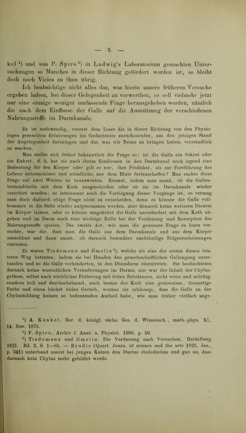 kel x) und von P. Spiro* 2) in Ludwig’s Laboratorium gemachten Unter- suchungen so Manches in dieser Richtung gefördert worden ist, so bleibt doch noch Vieles zu thun übrig. Ich beabsichtige nicht alles das, was hierin unsere früheren Versuche ergeben haben, bei dieser Gelegenheit zu verwerthen, es soll vielmehr jetzt nur eine einzige weniger umfassende Frage herausgehoben werden, nämlich die nach dem Einflüsse der Galle auf die Ausnützung der verschiedenen Nahrungsstoffe im Darmkanale. Es ist. nothwendig, vorerst dem Leser die in dieser Richtung von den Physio- logen gemachten Erfahrungen ins Gedächtniss zurückzurufen, um den jetzigen Stand der Angelegenheit darzulegen und das, was wir Neues zu bringen haben, verständlich zu machen. Man stellte sich früher bekanntlich die Frage so: ist die Galle ein Sekret oder ein Exkret. d. h. hat sie nach ihrem Einlliessen in den Darmkanal noch irgend eine Bedeutung für den Körper oder gilt es nur, ihre Produkte, als zur Fortführung des Lebens unbrauchbare und schädliche, aus dem Blute fortzuschatfen ? Man suchte diese Frage auf zwei Weisen zu beantworten. Einmal, indem man zusah, ob die Gallen- bestandtheile mit dem Koth ausgeschieden oder ob sie im Darmkanale wieder resorbirt werden; so interessant auch die Verfolgung dieser Vorgänge ist, so vermag man doch dadurch obige Frage nicht zu entscheiden, denn es könnte die Galle voll- kommen in die Säfte wieder aufgenommen werden, aber dennoch keine weiteren Dienste im Körper leisten, oder es könnte umgekehrt die Galle unverändert mit dem Koth ab- gehen und im Darm noch eine wichtige Rolle bei der Verdauung und Resorption der Nahrungsstoffe spielen. Die zweite Art, wie man die genannte Frage zu lösen ver- suchte, war die, dass man die Galle aus dem Darmkanale und aus dem Körper ausschloss und dann zusah, ob darnach besondere nachtheilige Folgeerscheinungen eintreten. Es waren Tiedemann und Gmelin3), welche als eine der ersten diesen letz- teren Weg betraten, indem sie bei Hunden den gemeinschaftlichen Gallengang unter- banden und so die Galle verhinderten, in den Dünndarm einzutreten. Sie beobachteten darnach keine wesentlichen Veränderungen im Darme, nur war der Inhalt der Chylus- gefässe, selbst nach reichlicher Fütterung mit fetten Substanzen, nicht weiss und milchig, sondern hell und durchscheinend, auch besass der Koth eine grauweisse, thonartige Farbe und einen höchst üblen Geruch, woraus sie schlossen, dass die Galle an der Chylusbildung keinen so bedeutenden Antheil habe, wie man früher vielfach ange- *) A. Kunkel, Ber. d. königl. sächs. Ges. d. Wissensch., math.-phys. Kl., 14. Nov. 1875. 2) P. Spiro, Archiv f. Anat. u. Physiol. 1880, p. 50. 3) Tiedemann und Gmelin: Die Verdauung nach Versuchen. Heidelberg 1827. Bd. 2, S. 1—65. — Brodie (Quart. Journ. of Science and the arts 1823, Jan., p. 341) unterband zuerst bei jungen Katzen den Ductus choledochus und gab an, dass darnach kein Chylus mehr gebildet werde.