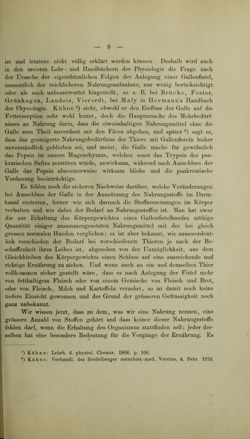 ist und letztere nicht völlig erklärt werden können. Deshalb wird auch in den meisten Lehr- und Handbüchern der Physiologie die Frage nach der Ursache der eigenthiimlichen Folgen der Anlegung einer Gallenfistel, namentlich der reichlicheren Nahrungsaufnahme, nur wenig berücksichtigt oder als noch unbeantwortet hingestellt, so z. B. bei Brücke, Foster, Griinhagen, Landois, Vierordt, bei Maly in Hermanns Handbuch der Physiologie. Kühne * *) sieht, obwohl er den Einfluss der Galle auf die Fettresorption sehr wohl kennt, doch die Hauptursache des Mehrbedürf- nisses an Nahrung darin, dass die eiweisshaltigen Nahrungsmittel ohne die Galle zum Theil unverdaut mit den Fäces abgehen, und später 2) sagt er, dass das gesteigerte Nahrungsbedürfniss der Thiere mit Gallenfisteln bisher unverständlich geblieben sei, und meint, die Galle mache für gewöhnlich das Pepsin im säuern Magenehymus, welches sonst das Trypsin des pan- kratisehen Saftes zerstören würde, unwirksam, während nach Ausschluss der Galle das Pepsin abnormerweise wirksam bliebe und die pankreatische Verdauung beeinträchtige. Es fehlen noch die sicheren Nachweise darüber, welche Veränderungen bei Ausschluss der Galle in der Ausnützung der Nahrungsstoffe im Darm- kanal eintreten, ferner wie sich darnach die Stoffzersetzungen im Körper verhalten und wie dabei der Bedarf an Nahrungsstoffen ist. Man hat zwar die zur Erhaltung des Körpergewichtes eines Gallenfistelhundes nöthige Quantität einiger zusammengesetzten Nahrungsmittel mit der bei gleich grossen normalen Hunden verglichen; es ist aber bekannt, wie ausserordent- lich verschieden der Bedarf bei verschiedenen Thieren je nach der Be- schaffenheit ihres Leibes ist, abgesehen von der Unmöglichkeit, aus dem Gleichbleiben des Körpergewichts einen Schluss auf eine ausreichende und richtige Ernährung zu ziehen. Und wenn auch an ein und demselben Thier vollkommen sicher gestellt wäre, dass es nach Anlegung der Fistel mehr von fetthaltigem Fleisch oder von einem Gemische von Fleisch und Brot, oder von Fleisch, Milch und Kartoffeln verzehrt, so ist damit noch keine tiefere Einsicht gewonnen und der Grund der grösseren Gefrässigkeit noch ganz unbekannt. Wir wissen jetzt, dass zu dem, was wir eine Nahrung nennen, eine grössere Anzahl von Stoffen gehört und dass keiner dieser Nahrungsstoffe fehlen darf, wenn die Erhaltung des Organismus stattfinden soll; jeder der- selben hat eine besondere Bedeutung für die Vorgänge der Ernährung. Es ') Kühne: Lehrb. d. physiol. Chemie. 1868, p. 106. *) Kühne: Verhandl. des Heidelberger naturhist.-med. Vereins, 4. Febr. 1876.