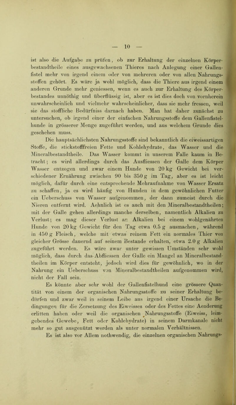 ist also die Aufgabe zu prüfen, ob zur Erhaltung der einzelnen Körper- bestandtheile eines ausgewachsenen Thieres nach Anlegung einer Gallen- fistel mehr von irgend einem oder von mehreren oder von allen Nahrungs- stoffen gehört. Es wäre ja wohl möglich, dass die Thiere aus irgend einem anderen Grunde mehr gemessen, wenn es auch zur Erhaltung des Körper- bestandes unnöthig und überflüssig ist, aber es ist dies doch von vornherein unwahrscheinlich und vielmehr wahrscheinlicher, dass sie mehr fressen, weil sie das stoffliche Bediirfniss darnach haben. Man hat daher zunächst zu untersuchen, ob irgend einer der einfachen Nahrungsstoffe dem Gallenfistel- lmnde in grösserer Menge zugeführt werden, und aus welchem Grunde dies geschehen muss. Die hauptsächlichsten Nahrungsstoffe sind bekanntlich die eiweissartigen Stoffe, die stickstofffreien Fette und Kohlehydrate, das Wasser und die Mineralbestandtheile. Das Wasser kommt in unserem Falle kaum in Be- tracht ; es wird allerdings durch das Ausfliessen der Galle dem Körper Wasser entzogen und zwar einem Hunde von 20 kg Gewicht bei ver- schiedener Ernährung zwischen 90 bis 350 g im Tag, aber es ist leicht möglich, dafür durch eine entsprechende Mehraufnahme von Wasser Ersatz zu schaffen, ja es wird häufig von Hunden in dem gewöhnlichen Futter ein Uebersehuss von Wasser aufgenommen, der dann zumeist durch die Nieren entfernt wird. Aehnlich ist es auch mit den Mineralbestandtheilen; mit der Galle gehen allerdings manche derselben, namentlich Alkalien zu Verlust; es mag dieser Verlust an Alkalien bei einem wohlgenährten Hunde von 20kg Gewicht für den Tag etwa 0.5g ausmachen, während in 450g Fleisch, welche mit etwas reinem Fett ein normales Thier von gleicher Grösse dauernd auf seinem Bestände erhalten, etwa 2.0 g Alkalien zugeführt werden. Es wäre zwar unter gewissen Umständen sehr wohl möglich, dass durch das Abfliessen der Galle ein Mangel an Mineralbestand- theilen im Körper entsteht, jedoch wird dies für gewöhnlich, wo in der Nahrung ein Uebersehuss von Mineralbestandtheilen aufgenommen wird, nicht der Fall sein. Es könnte aber sehr wohl der Gallenfistelbund eine grössere Quan- tität von einem der organischen Nahrungsstoffe zu seiner Erhaltung be- dürfen und zwar weil in seinem Leibe aus irgend einer Ursache die Be- dingungen für die Zersetzung des Eiweisses oder des Fettes eine Aenderung erlitten haben oder weil die organischen Nahrungsstoffe (Eiweiss, leim- gebendes Gewebe, Fett oder Kohlehydrate) in seinem Darmkanale nicht mehr so gut ausgenützt werden als unter normalen Verhältnissen. Es ist also vor Allem nothwendig, die einzelnen organischen Nahrungs-