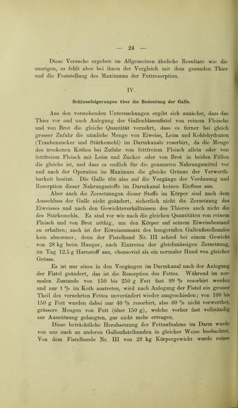 Diese Versuche ergeben im Allgemeinen ähnliche Resultate wie die unsrigen, es fehlt aber bei ihnen der Vergleich mit dem gesunden Thier und die Feststellung des Maximums der Fettresorption. IV. Schlussfolgerungen über die Bedeutung der Galle. Aus den vorstehenden Untersuchungen ergibt sich zunächst, dass das Thier vor und nach Anlegung der Gallenblasenfistel von reinem Fleische und von Brot die gleiche Quantität verzehrt, dass es ferner bei gleich grosser Zufuhr die nämliche Menge von Eiweiss, Leim und Kohlehydraten (Traubenzucker und Stärkemehl) im Darmkanale resorbirt, da die Menge des trockenen Kothes bei Zufuhr von fettfreiem Fleisch allein oder von fettfreiem Fleisch mit Leim und Zucker oder von Brot in beiden Fällen die gleiche ist, und dass es endlich für die genannten Nahrungsmittel vor und nach der Operation im Maximum die gleiche Gränze der Verwerth- barkeit besitzt. Die Galle übt also auf die Vorgänge der Verdauung und Resorption dieser Nahrungsstoffe im Darmkanal keinen Einfluss aus. Aber auch die Zersetzungen dieser Stoffe im Körper sind nach dem Ausschluss der Galle nicht geändert, sicherlich nicht die Zersetzung des Eiweisses und nach den Gewichtsverhältnissen des Thieres auch nicht die des Stärkemehls. Es sind vor wie nach die gleichen Quantitäten von reinem Fleisch und von Brot nöthig, um den Körper auf seinem Eiweissbestand zu erhalten; auch ist der Eiweissumsatz des hungernden Gallenfistelhundes kein abnormer, denn der Fistelhund Nr. III schied bei einem Gewicht von 28 kg beim Hunger, nach Eintreten der gleichmässigen Zersetzung, im Tag 12.5 g Harnstoff aus, ebensoviel als ein normaler Hund von gleicher Grösse. Es ist nur eines in den Vorgängen im Darmkanal nach der Anlegung der Fistel geändert, das ist die Resorption des Fettes. Während im nor- malen Zustande von 150 bis 250 g Fett fast 99 °/o resorbirt werden und nur 1 °/o im Kotli austreten, wird nach Anlegung der Fistel ein grosser Theil des verzehrten Fettes unverändert wieder ausgeschieden; von 100 bis 150 g Fett wurden dabei nur 40 °/o resorbirt, also 60 °/o nicht verwerthet, grössere Mengen von Fett (über 150 g), welche vorher last vollständig zur Ausnützung gelangten, gar nicht mehr ertragen. Diese beträchtliche Herabsetzung der Fettaufnahme im Darm wurde von uns auch an anderen Gallenfistelhunden in gleicher Weise beobachtet. Von dem Fistelhunde Nr. III von 28 kg Körpergewicht wurde reines