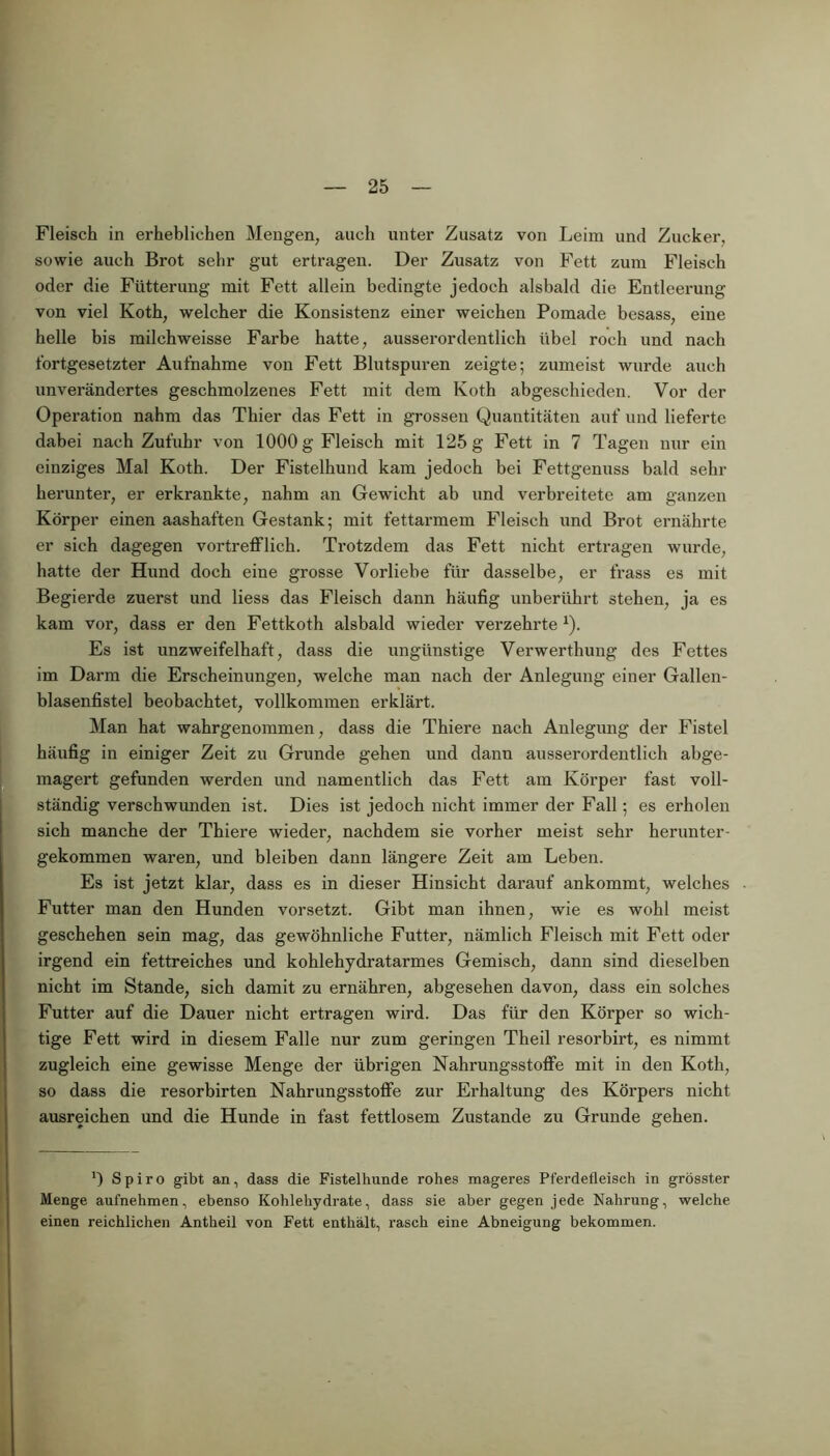 Fleisch in erheblichen Mengen, auch unter Zusatz von Leim und Zucker, sowie auch Brot sehr gut ertragen. Der Zusatz von Fett zum Fleisch von viel Koth, welcher die Konsistenz einer weichen Pomade besass, eine fortgesetzter Aufnahme von Fett Blutspuren zeigte; zumeist wurde auch unverändertes geschmolzenes Fett mit dem Koth abgeschieden. Vor der Operation nahm das Thier das Fett in grossen Quantitäten auf und lieferte dabei nach Zufuhr von 1000 g Fleisch mit 125 g Fett in 7 Tagen nur ein einziges Mal Koth. Der Fistelhund kam jedoch bei Fettgenuss bald sehr herunter, er erkrankte, nahm an Gewicht ab und verbreitete am ganzen Körper einen aashaften Gestank; mit fettarmem Fleisch und Brot ernährte er sich dagegen vortrefflich. Trotzdem das Fett nicht ertragen wurde, hatte der Hund doch eine grosse Vorliebe für dasselbe, er frass es mit Begierde zuerst und liess das Fleisch dann häufig unberührt stehen, ja es kam vor, dass er den Fettkoth alsbald wieder verzehrte1). Es ist unzweifelhaft, dass die ungünstige Verwerthung des Fettes im Darm die Erscheinungen, welche man nach der Anlegung einer Gallen- blasenfistel beobachtet, vollkommen erklärt. Man hat wahrgenommen, dass die Thiere nach Anlegung der Fistel häufig in einiger Zeit zu Grunde gehen und dann ausserordentlich abge- magert gefunden werden und namentlich das Fett am Körper fast voll- ständig verschwunden ist. Dies ist jedoch nicht immer der Fall; es erholen sich manche der Thiere wieder, nachdem sie vorher meist sehr herunter- gekommen waren, und bleiben dann längere Zeit am Leben. Es ist jetzt klar, dass es in dieser Hinsicht darauf ankommt, welches Futter man den Hunden vorsetzt. Gibt man ihnen, wie es wohl meist geschehen sein mag, das gewöhnliche Futter, nämlich Fleisch mit Fett oder irgend ein fettreiches und kohlehydratarmes Gemisch, dann sind dieselben nicht im Stande, sich damit zu ernähren, abgesehen davon, dass ein solches Futter auf die Dauer nicht ertragen wird. Das für den Körper so wich- tige Fett wird in diesem Falle nur zum geringen Theil resorbirt, es nimmt zugleich eine gewisse Menge der übrigen Nahrungsstoffe mit in den Koth, so dass die resorbirten Nahrungsstoffe zur Erhaltung des Körpers nicht ausreichen und die Hunde in fast fettlosem Zustande zu Grunde gehen. *) Spiro gibt an, dass die Fistelhunde rohes mageres Pferdefleisch in grösster Menge aufnehmen, ebenso Kohlehydrate, dass sie aber gegen jede Nahrung, welche oder die Fütterung mit Fett allein bedingte jedoch alsbald die Entleerung helle bis milchweisse Farbe hatte, ausserordentlich übel roch und nach einen reichlichen Antheil von Fett enthält, rasch eine Abneigung bekommen.