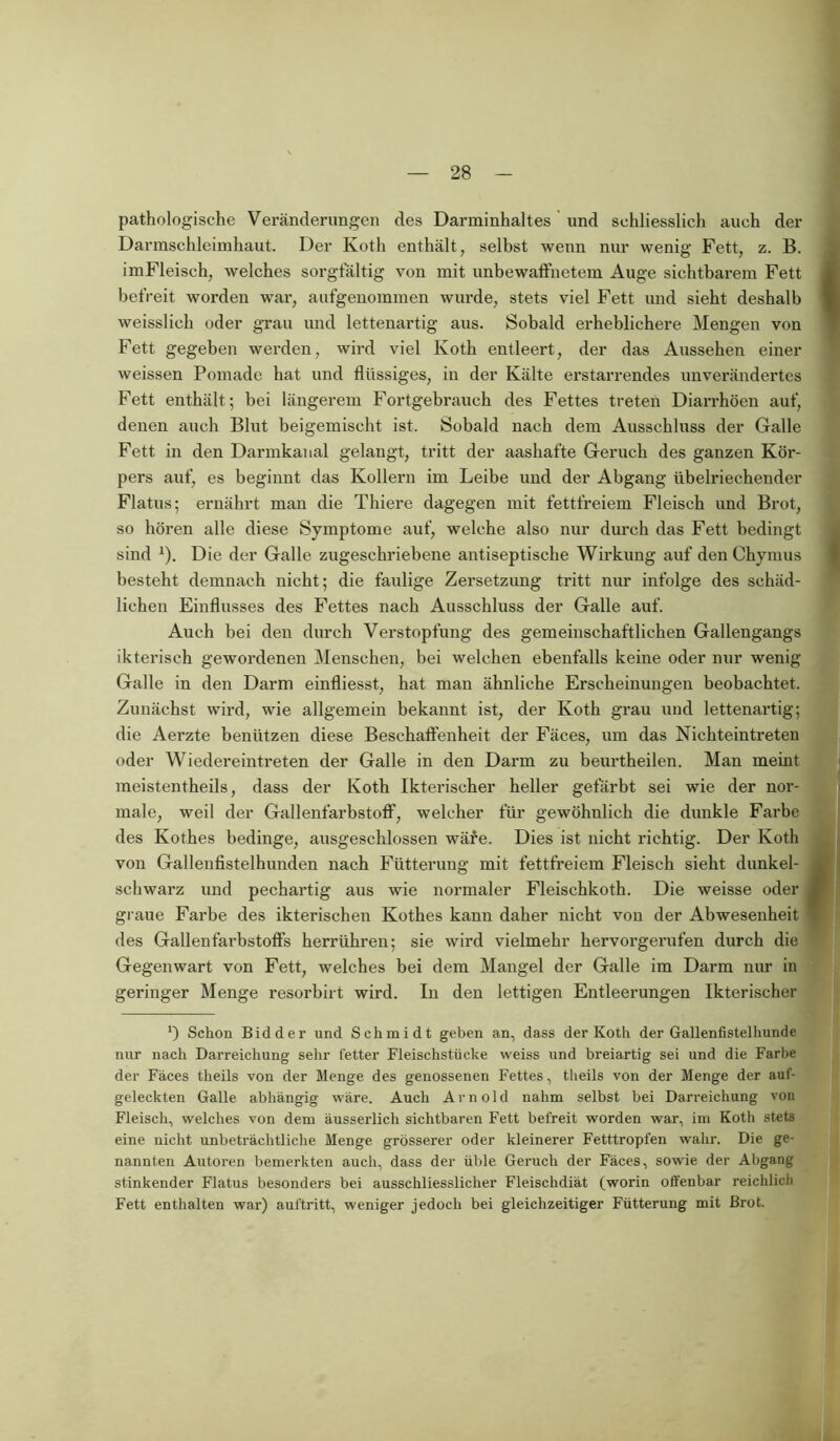 pathologische Veränderungen des Darminhaltes und schliesslich auch der Darmschleimhaut. Der Koth enthält, selbst wenn nur wenig Fett, z. B. imFleisch, welches sorgfältig von mit unbewaffnetem Auge sichtbarem Fett befreit worden war, aufgenommen wurde, stets viel Fett und sieht deshalb weisslieh oder grau und lettenartig aus. Sobald erheblichere Mengen von Fett gegeben werden, wird viel Koth entleert, der das Aussehen einer weissen Pomade hat und flüssiges, in der Kälte erstarrendes unverändertes Fett enthält ; bei längerem Fortgebrauch des Fettes treten Diarrhöen auf, denen auch Blut beigemischt ist. Sobald nach dem Ausschluss der Galle Fett in den Darmkanal gelangt, tritt der aashafte Geruch des ganzen Kör- pers auf, es beginnt das Kollern im Leibe und der Abgang übelriechender Flatus; ernährt man die Thiere dagegen mit fettfreiem Fleisch und Brot, so hören alle diese Symptome auf, welche also nur durch das Fett bedingt sind 1). Die der Galle zugeschriebene antiseptische Wirkung auf den Chymus besteht demnach nicht; die faulige Zersetzung tritt nur infolge des schäd- lichen Einflusses des Fettes nach Ausschluss der Galle auf. Auch bei deu durch Verstopfung des gemeinschaftlichen Gallengangs ikterisch gewordenen Menschen, bei welchen ebenfalls keine oder nur wenig Galle in den Darm einfliesst, hat man ähnliche Erscheinungen beobachtet. Zunächst wird, wie allgemein bekannt ist, der Koth grau und lettenartig; die Aerzte benützen diese Beschaffenheit der Fäces, um das Niehteintreten oder Wiedereintreten der Galle in den Darm zu beurtheilen. Man meint meistentheils, dass der Koth Ikterischer heller gefärbt sei wie der nor- male, weil der Gallenfärbstoff, welcher für gewöhnlich die dunkle Farbe des Kothes bedinge, ausgeschlossen wäre. Dies ist nicht richtig. Der Koth von Gallenfistelhunden nach Fütterung mit fettfreiem Fleisch sieht dunkel- schwarz und pechartig aus wie normaler Fleischkoth. Die weisse oder graue Farbe des ikterischen Kothes kann daher nicht von der Abwesenheit des Gallenfärbstoffs herrühren; sie wird vielmehr hervorgerufen durch die Gegenwart von Fett, welches bei dem Mangel der Galle im Darm nur in geringer Menge resorbirt wird. In den lettigen Entleerungen Ikterischer 0 Schon Bidder und Schmidt geben an, dass der Koth der Gallenfistelhunde nur nach Darreichung sehr fetter Fleischstücke weiss und breiartig sei und die Farbe der Fäces theils von der Menge des genossenen Fettes, theils von der Menge der auf- geleckten Galle abhängig wäre. Auch Arnold nahm selbst bei Darreichung von Fleisch, welches von dem äusserlich sichtbaren Fett befreit worden war, im Koth stets eine nicht unbeträchtliche Menge grösserer oder kleinerer Fetttropfen wahr. Die ge- nannten Autoren bemerkten auch, dass der üble Geruch der Fäces, sowie der Abgang stinkender Flatus besonders bei ausschliesslicher Fleischdiät (worin offenbar reichlich Fett enthalten war) auftritt, weniger jedoch bei gleichzeitiger Fütterung mit Brot.
