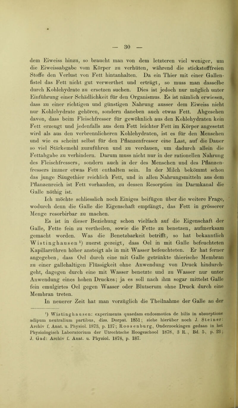 dem Eiweiss hinzu, so braucht man von dem letzteren viel weniger, um die Eiweissabgabe vom Körper zu verhüten, während die stickstofffreien Stoffe den Verlust von Fett hintanhalten. Da ein Thier mit einer Gallen- fistel das Fett nicht gut verwerthet und erträgt, so muss man dasselbe durch Kohlehydrate zu ersetzen suchen. Dies ist jedoch nur möglich unter Einführung einer Schädlichkeit für den Organismus. Es ist nämlich erwiesen, dass zu einer richtigen und günstigen Nahrung ausser dem Eiweiss nicht nur Kohlehydrate gehören, sondern daneben auch etwas Fett. Abgesehen davon, dass beim Fleischfresser für gewöhnlich aus den Kohlehydraten kein Fett erzeugt und jedenfalls aus dem Fett leichter Fett im Körper angesetzt wird als aus den verbrennlieheren Kohlehydraten, ist es für den Menschen und wie es scheint selbst für den Pflanzenfresser eine Last, auf die Dauer so viel Stärkemehl zuzuführen und zu verdauen, um dadurch allein die Fettabgabe zu verhindern. Darum muss nicht nur in der rationellen Nahrung des Fleischfressers, sondern auch in der des Menschen und des Pflanzen- fressers immer etwas Fett enthalten sein. In der Milch bekömmt schon das junge Säugethier reichlich Fett, und in allen Nahrungsmitteln aus dem Pflanzenreich ist Fett vorhanden, zu dessen Resorption im Darmkanal die Galle nöthig ist. Ich möchte schliesslich noch Einiges beifügen über die weitere Frage, wodurch denn die Galle die Eigenschaft empfängt, das Fett in grösserer Menge resorbirbar zu machen. Es ist in dieser Beziehung schon vielfach auf die Eigenschaft der Galle, Fette fein zu vertheilen, sowie die Fette zu benetzen, aufmerksam gemacht worden. Was die Benetzbarkeit betrifft, so hat bekanntlich Wistinghauseil x) zuerst gezeigt, dass Oel in mit Galle befeuchteten Kapillarröhren höher ansteigt als in mit Wasser befeuchteten. Er hat ferner angegeben, dass Oel durch eine mit Galle getränkte thierische Membran zu einer gallehaltigen Flüssigkeit ohne Anwendung von Druck hindurch- geht, dagegen durch eine mit Wasser benetzte und zu Wasser nur unter Anwendung eines hohen Druckes; ja es soll nach ihm sogar mittelst Galle fein emulgirtes Oel gegen Wasser oder Blutserum ohne Druck durch eine Membran treten. In neuerer Zeit hat man vorzüglich die Theilnahme der Galle an der ') Wistinghausen: experimenta quaedam endosmotica de bilis in absorptione adipum neutralium partibus, diss. Dorpat. 1851; siehe hierüber noch J. Steiner: Archiv f. Anat. u. Physiol. 1873, p. 137; Roosenburg, Onderzoekingen gedaan in het Physiologisch Laboratorium der Utrechtsche Hoogeschool 1878, 3 R., Bd. 5, p. 23; J. Gad: Archiv f. Anat. u. Physiol. 1878, p. 187.