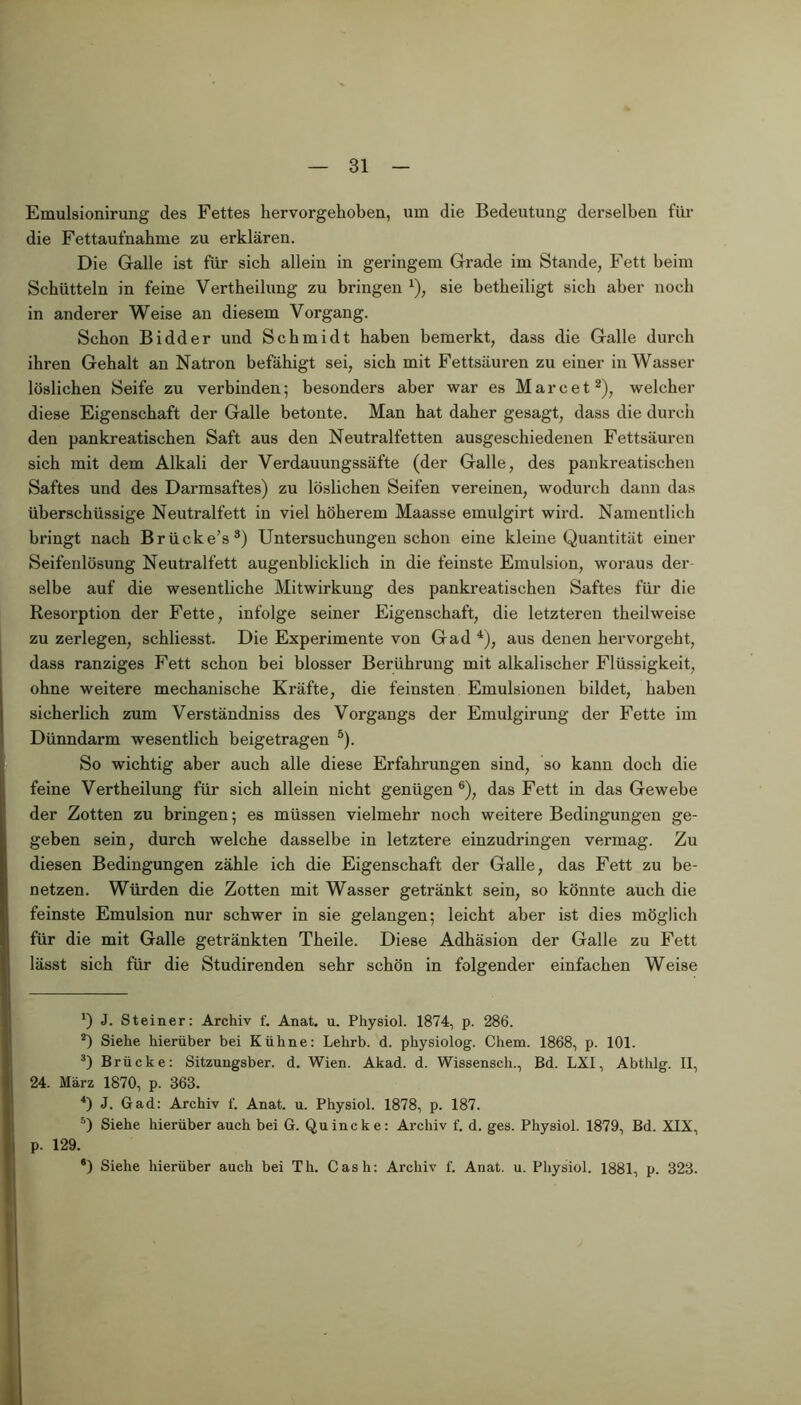 Emulsionirung des Fettes hervorgehoben, um die Bedeutung derselben für die Fettaufnabme zu erklären. Die Galle ist für sieb allein in geringem Grade im Stande, Fett beim Schütteln in feine Vertbeilung zu bringen * 2 3 4), sie betbeiligt sich aber noch in anderer Weise an diesem Vorgang. Schon Bidder und Schmidt haben bemerkt, dass die Galle durch ihren Gehalt an Natron befähigt sei, sich mit Fettsäuren zu einer in Wasser löslichen Seife zu verbinden; besonders aber war es Marc et2), welcher diese Eigenschaft der Galle betonte. Man hat daher gesagt, dass die durch den pankreatischen Saft aus den Neutralfetten ausgeschiedenen Fettsäuren sich mit dem Alkali der Verdauungssäfte (der Galle, des pankreatischen Saftes und des Darmsaftes) zu löslichen Seifen vereinen, wodurch dann das überschüssige Neutralfett in viel höherem Maasse emulgirt wird. Namentlich bringt nach Brücke’s8) Untersuchungen schon eine kleine Quantität einer Seifenlösung Neutralfett augenblicklich in die feinste Emulsion, woraus der selbe auf die wesentliche Mitwirkung des pankreatischen Saftes für die Resorption der Fette, infolge seiner Eigenschaft, die letzteren theilweise zu zerlegen, schliesst. Die Experimente von Gad 4), aus denen hervorgeht, dass ranziges Fett schon bei blosser Berührung mit alkalischer Flüssigkeit, ohne weitere mechanische Kräfte, die feinsten Emulsionen bildet, haben sicherlich zum Verständniss des Vorgangs der Emulgirung der Fette im Dünndarm wesentlich beigetragen 5). So wichtig aber auch alle diese Erfahrungen sind, so kann doch die feine Vertheilung für sich allein nicht genügen 6 *), das Fett in das Gewebe der Zotten zu bringen; es müssen vielmehr noch weitere Bedingungen ge- geben sein, durch welche dasselbe in letztere einzudringen vermag. Zu diesen Bedingungen zähle ich die Eigenschaft der Galle, das Fett zu be- netzen. Würden die Zotten mit Wasser getränkt sein, so könnte auch die feinste Emulsion nur schwer in sie gelangen; leicht aber ist dies möglich für die mit Galle getränkten Theile. Diese Adhäsion der Galle zu Fett lässt sich für die Studirenden sehr schön in folgender einfachen Weise ') J. Steiner: Archiv f. Anat. u. Physiol. 1874, p. 286. 2) Siehe hierüber bei Kühne: Lelirb. d. physiolog. Chem. 1868, p. 101. 3) Brücke: Sitzungsber. d. Wien. Akad. d. Wissensch., Bd. LXI, Abthlg. II, 24. März 1870, p. 363. 4) J. Gad: Archiv f. Anat. u. Physiol. 1878, p. 187. 5) Siehe hierüber auch bei G. Quincke: Archiv f. d. ges. Physiol. 1879, Bd. XIX, p. 129. ®) Siehe hierüber auch bei Th. Cash: Archiv 1'. Anat. u. Physiol. 1881, p. 323.