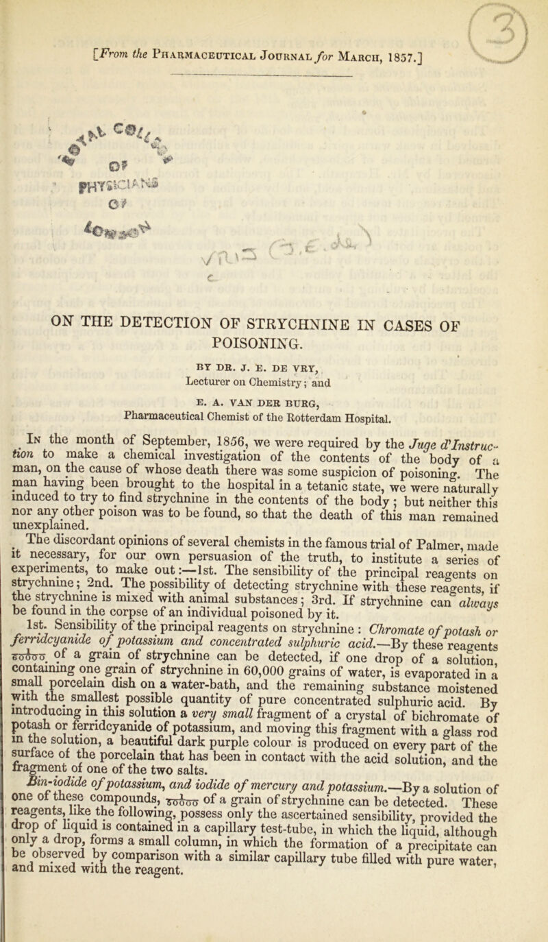 [From the Pharmaceutical Journal for March, 1857.] *,, c ON THE DETECTION OF STRYCHNINE IN CASES OF POISONING. BY DR. J. E. DE VRY, Lecturer oil Chemistry; and E. A. VAN DER BURG, Pharmaceutical Chemist of the Rotterdam Hospital. . In tlie of September, 1856, we were required by the June J Instruc- tion to make a chemical investigation of the contents of the body of a man, on the cause of whose death there was some suspicion of poisoning. The man having been brought to the hospital in a tetanic state, we were naturally induced to try to find strychnine in the contents of the body ; but neither this nor any other poison was to be found, so that the death of this man remained unexplained. , The discordant opinions of several chemists in the famous trial of Palmer, made it necessary, for our own persuasion of the truth, to institute a series of experiments, to make out :-~-lst. The sensibility of the principal reagents on strychnine; 2nd. The possibility of detecting strychnine with these reagents if the strychnine is mixed with animal substances; 3rd. If strychnine can always be found in the corpse of an individual poisoned by it. 1st. Sensibility of the principal reagents on strychnine : Chromate of potash or femdcyanide of potassium and concentrated sulphuric acid.—By these reagents ■t&fav. a grain of strychnine can be detected, if one drop of a solution containing one grain of strychnine in 60,000 grains of water, is evaporated in a small porcelain dish on a water-bath, and the remaining substance moistened with the smallest possible quantity of pure concentrated sulphuric acid. By introducing in this solution a very small fragment of a crystal of bichromate of potash or femdcyamde of potassium, and moving this fragment with a glass rod m the solution, a beautiful dark purple colour is produced on every part of the surface of the porcelain that has been in contact with the acid solution, and the fragment of one of the two salts. Bm-iodide of potassium, and iodide of mercury and potassium.—By a solution of one of these compounds, of a grain of strychnine can be detected. These reagents, like the following, possess only the ascertained sensibility, provided the drop of liquid is contained in a capillary test-tube, in which the liquid, although only a drop, forms a small column, in which the formation of a precipitate can be observed by comparison with a similar capillary tube filled with pure water, and mixed with the reagent. A 'V if' 0? Ot \f \ l' G.